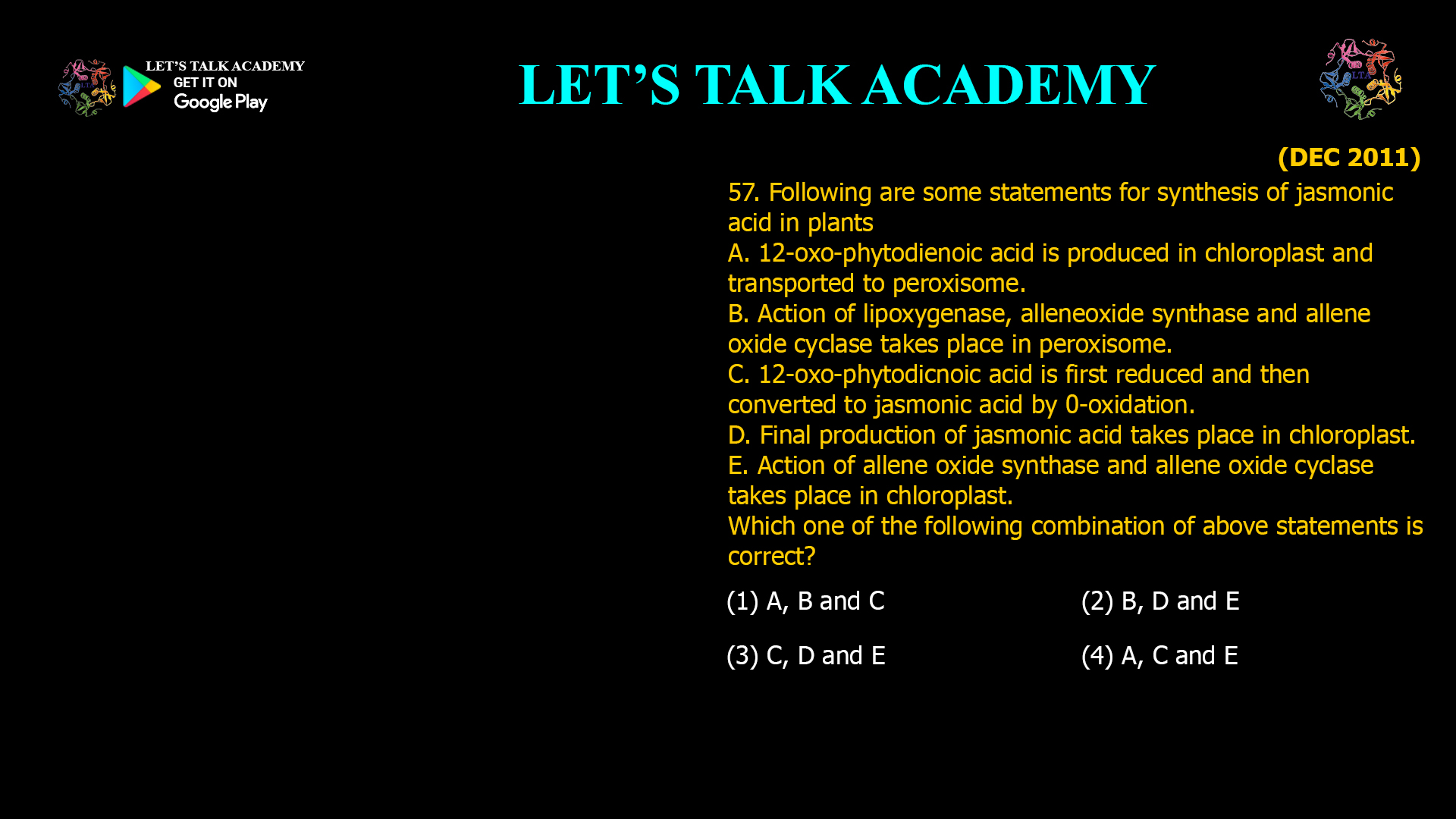 57. Following are some statements for synthesis of jasmonic acid in plants A. 12-oxo-phytodienoic acid is produced in chloroplast and transported to peroxisome. B. Action of lipoxygenase, alleneoxide synthase and allene oxide cyclase takes place in peroxisome. C.12-oxo-phytodicnoic acid is first reduced and then converted to jasmonic acid by 0-oxidation. D. Final production of jasmonic acid takes place in chloroplast. E. Action of allene oxide synthase and allene oxide cyclase takes place in chloroplast. Which one of the following combination of above statements is correct? (1) A, B and C (2) B, D andE (3) C, D and E (4) A, C and E