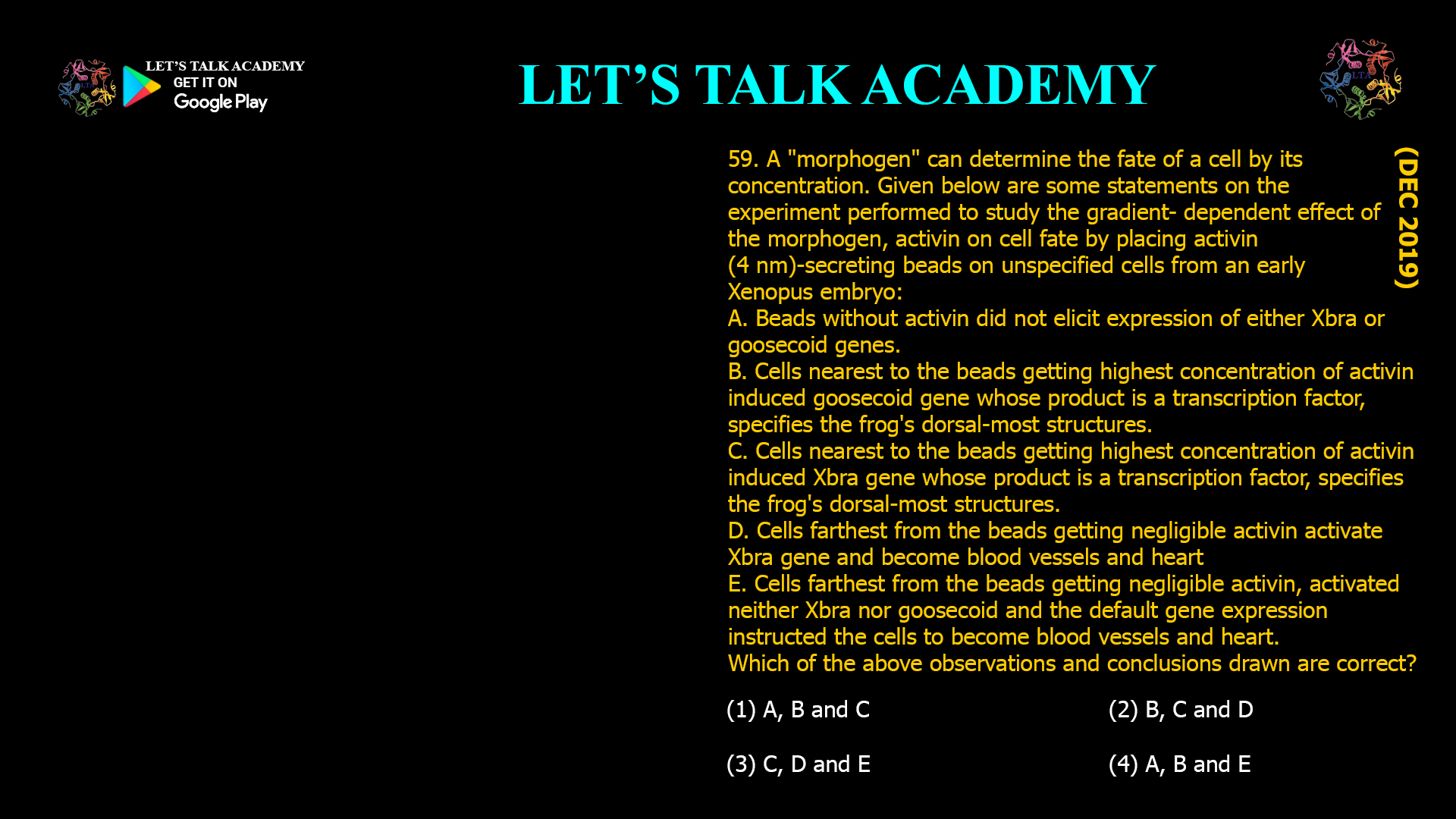 59. A "morphogen" can determine the fate of a cell by its concentration. Given below are some statements on the experiment performed to study the gradient- dependent effect of the morphogen, activin on cell fate by placing activin (4 nm)-secreting beads on unspecified cells from an early Xenopus embryo: A. Beads without activin did not elicit expression of either Xbra or goosecoid genes. B. Cells nearest to the beads getting highest concentration of activin induced goosecoid gene whose product is a transcription factor, specifies the frog's dorsal-most structures. C. Cells nearest to the beads getting highest concentration of activin induced Xbra gene whose product is a transcription factor, specifies the frog's dorsal-most structures. D. Cells farthest from the beads getting negligible activin activate Xbra gene and become blood vessels and heart E. Cells farthest from the beads getting negligible activin, activated neither Xbra nor goosecoid and the default gene expression instructed the cells to become blood vessels and heart. Which of the above observations and conclusions drawn are correct? (1) A, B and C                                                          (2) B, C and D (3) C, D and E                                                          (4) A, B and E