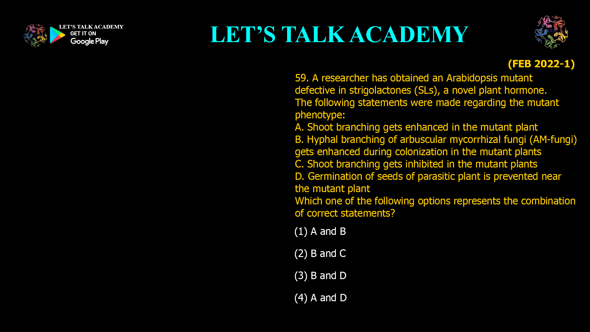 59. A researcher has obtained an Arabidopsis mutant defective in strigolactones (SLs), a novel plant hormone. The following statements were made regarding the mutant phenotype: A. Shoot branching gets enhanced in the mutant plant B. Hyphal branching of arbuscular mycorrhizal fungi (AM-fungi) gets enhanced during colonization in the mutant plants C. Shoot branching gets inhibited in the mutant plants D. Germination of seeds of parasitic plant is prevented near the mutant plant Which one of the following options represents the combination of correct statements? (1) A and B (2) B and C (3) B and D (4) A and D