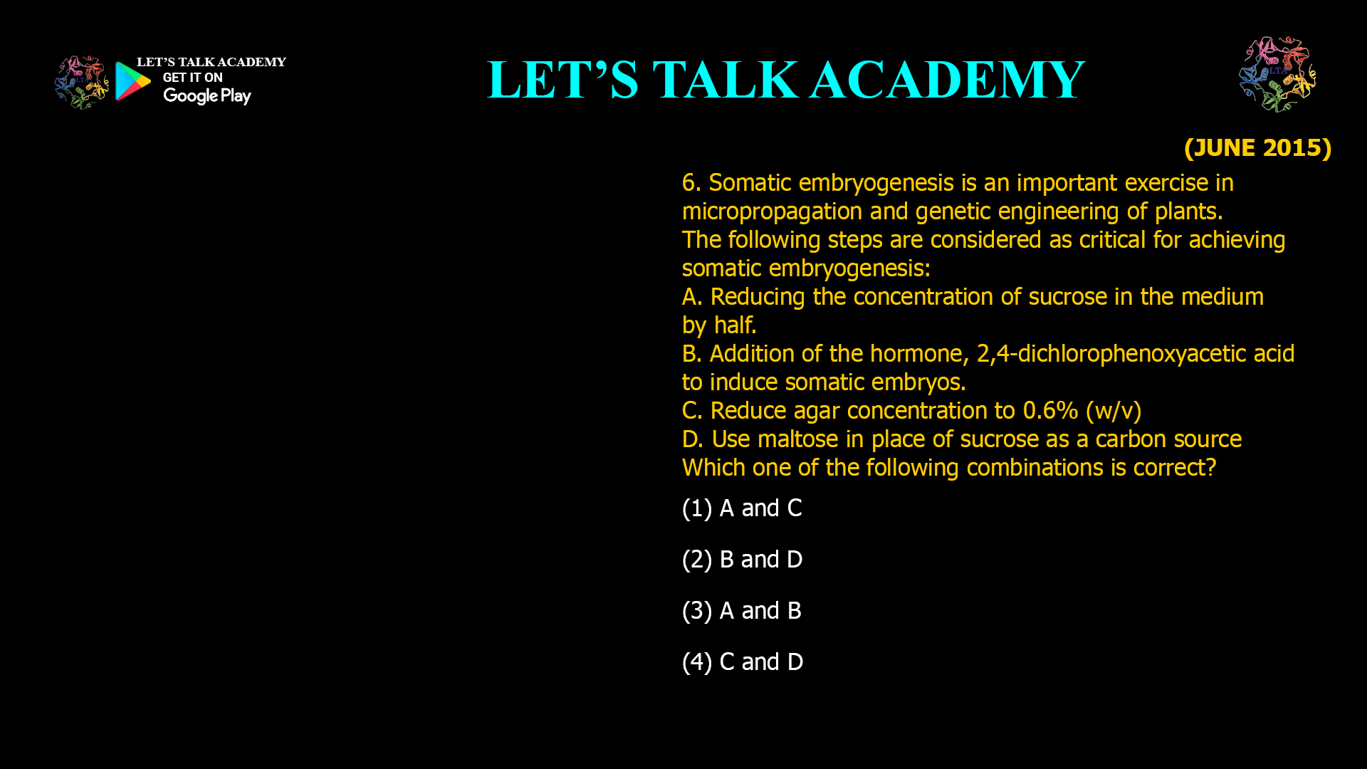 6. Somatic embryogenesis is an important exercise in micropropagation and genetic engineering of plants. The following steps are considered as critical for achieving somatic embryogenesis: A. Reducing the concentration of sucrose in the medium by half. B. Addition of the hormone, 2,4-dichlorophenoxyacetic acid to induce somatic embryos. C. Reduce agar concentration to 0.6% (w/v) D. Use maltose in place of sucrose as a carbon source Which one of the following combinations is correct? (1) A and C (2) B and D (3) A and B (4) C and D