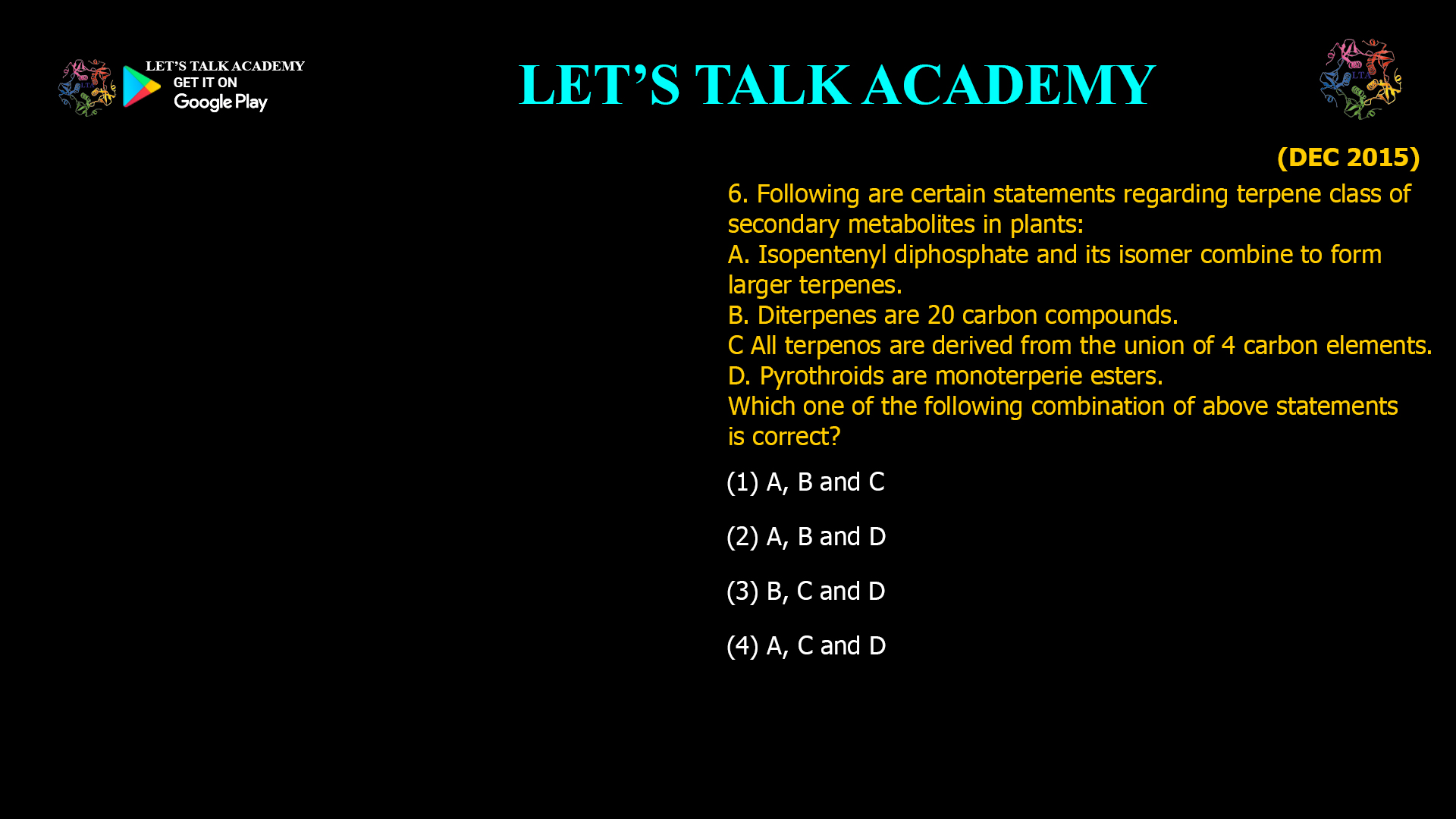 6. Following are certain statements regarding terpene class of secondary metabolites in plants: A. Isopentenyl diphosphate and its isomer combine to form larger terpenes. B. Diterpenes are 20 carbon compounds. C All terpenos are derived from the union of 4 carbon elements. D. Pyrothroids are monoterperie esters. Which one of the following combination of above statements is correct? (1) A, B and C (2) A, B and D (3) B, C and D (4) A, C and D