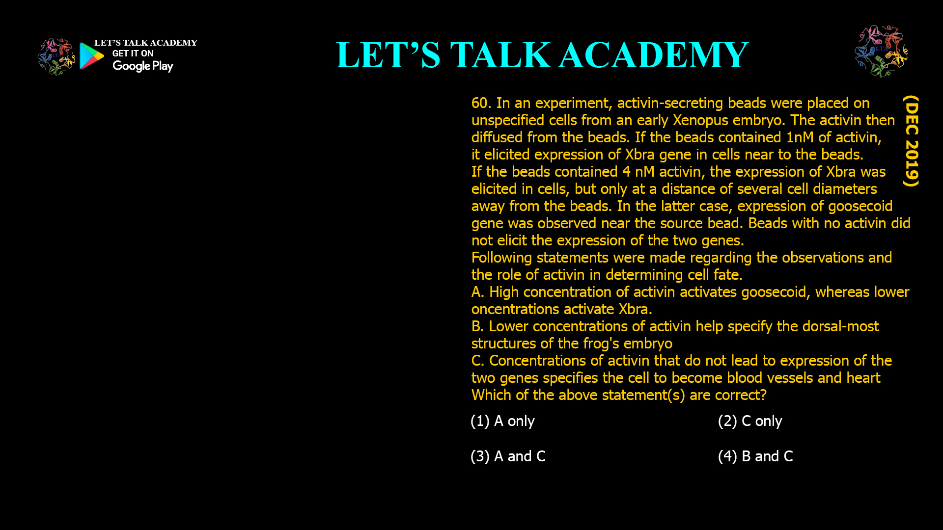 In an experiment, activin-secreting beads were placed on unspecified cells from an early Xenopus embryo. The activin then diffused from the beads. If the beads contained 1nM of activin, it elicited expression of Xbra gene in cells near to the beads. If the beads contained 4 nM activin, the expression of Xbra was elicited in cells, but only at a distance of several cell diameters away from the beads. In the latter case, expression of goosecoid gene was observed near the source bead. Beads with no activin did not elicit the expression of the two genes. Following statements were made regarding the observations and the role of activin in determining cell fate. A. High concentration of activin activates goosecoid, whereas lower concentrations activate Xbra. B. Lower concentrations of activin help specify the dorsal-most structures of the frog's embryo C. Concentrations of activin that do not lead to expression of the two genes specifies the cell to become blood vessels and heart Which of the above statement(s) are correct? (1) A only (2) C only (3) A and C (4) B and C 