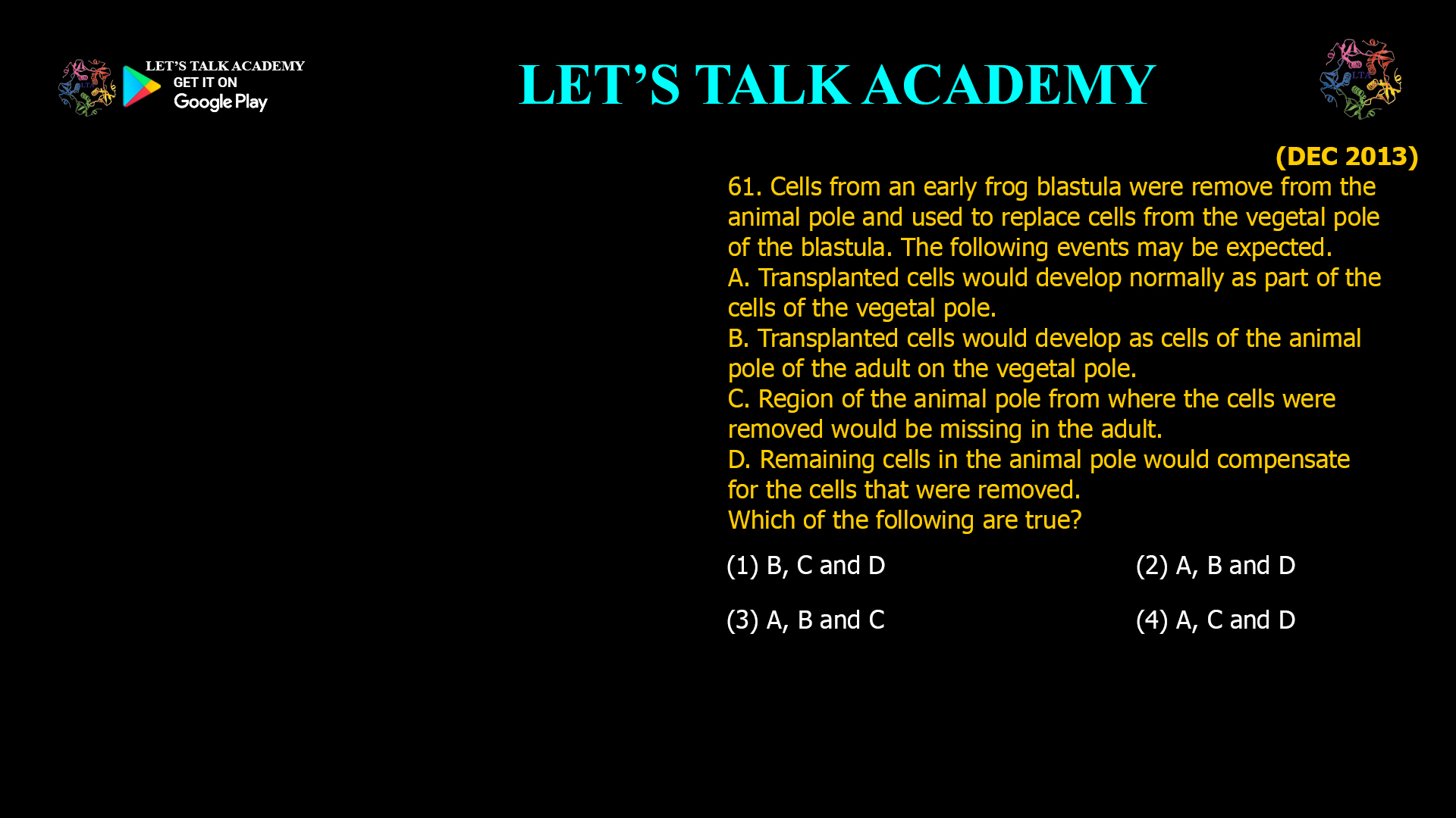 Cells from an early frog blastula were remove from the animal pole and used to replace cells from the vegetal pole of the blastula. The following events may be expected. A. Transplanted cells would develop normally as part of the cells of the vegetal pole. B. Transplanted cells would develop as cells of the animal pole of the adult on the vegetal pole. C. Region of the animal pole from where the cells were removed would be missing in the adult. D. Remaining cells in the animal pole would compensate for the cells that were removed. Which of the following are true? (1) B, C and D (2) A, B and D (3) A, B and C (4) A, C and D 