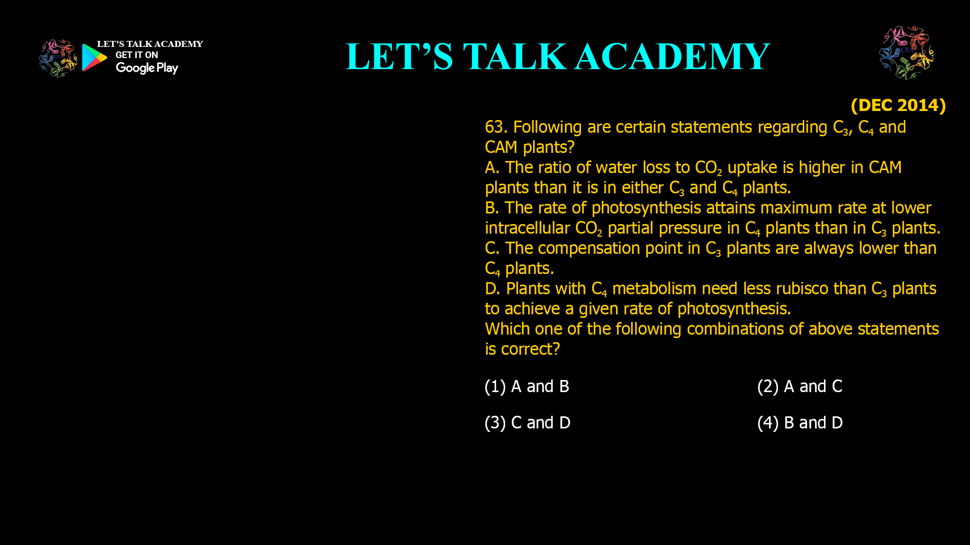 63. Following are certain statements regarding C3, C4 and CAM plants? A. The ratio of water loss to CO2 uptake is higher in CAM plants than it is in either C3 and C4 plants. B. The rate of photosynthesis attains maximum rate at lower intracellular CO2 partial pressure in C4 plants than in C3 plants. C. The compensation point in C3 plants are always lower than C4 plants. D. Plants with C4 metabolism need less rubisco than C3 plants to achieve a given rate of photosynthesis. Which one of the following combinations of above statements is correct? (1) A and B (2) A and C (3) C and D (4)B and D