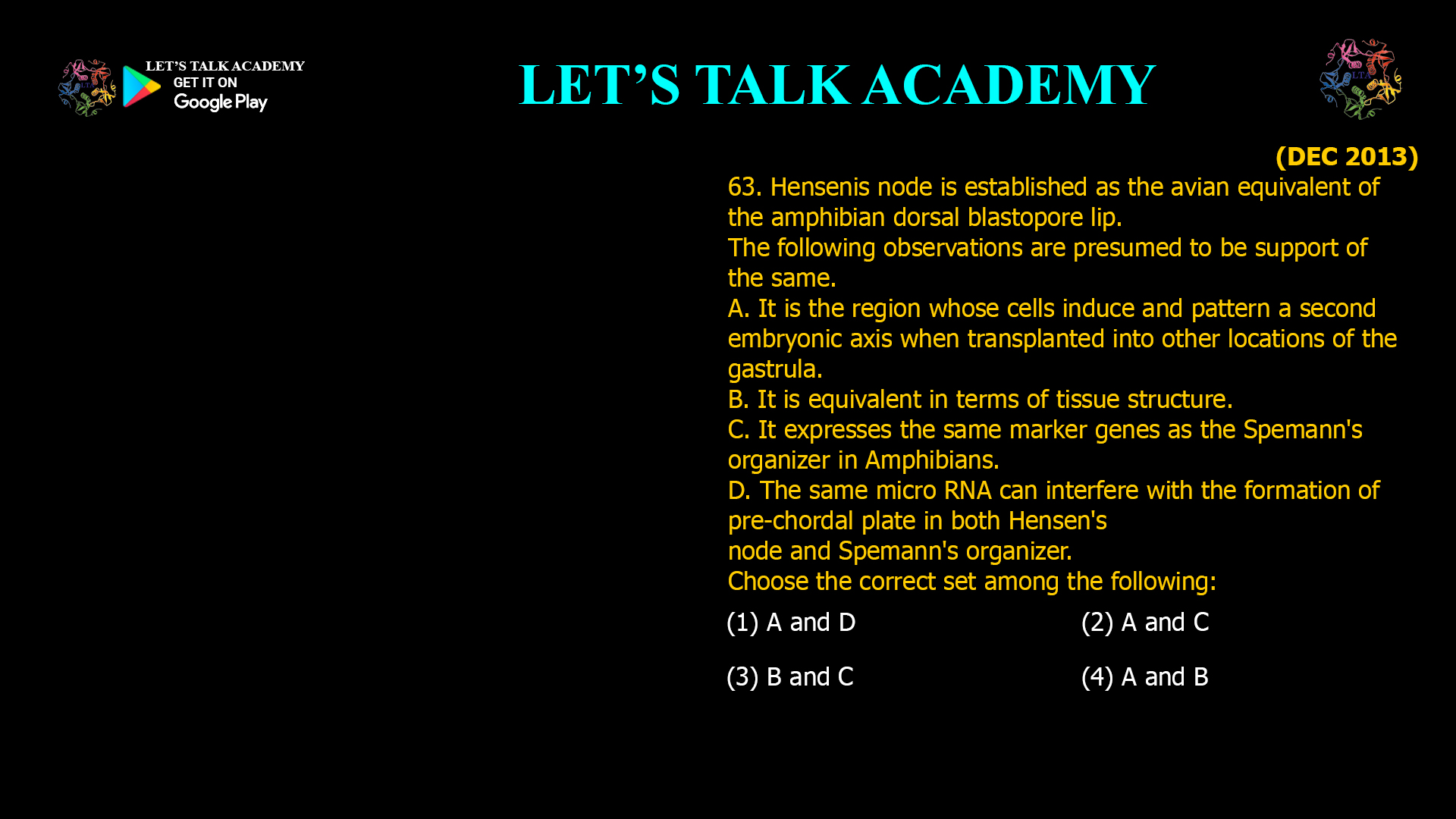 Hensenis node is established as the avian equivalent of the amphibian dorsal blastopore lip. The following observations are presumed to be support of the same. A. It is the region whose cells induce and pattern a second embryonic axis when transplanted into other locations of the gastrula. B. It is equivalent in terms of tissue structure. C. It expresses the same marker genes as the Spemann's organizer in Amphibians. D. The same micro RNA can interfere with the formation of pre-chordal plate in both Hensen's node and Spemann's organizer. Choose the correct set among the following: (1) A and D (2) A and C (3) B and C (4) A and B 