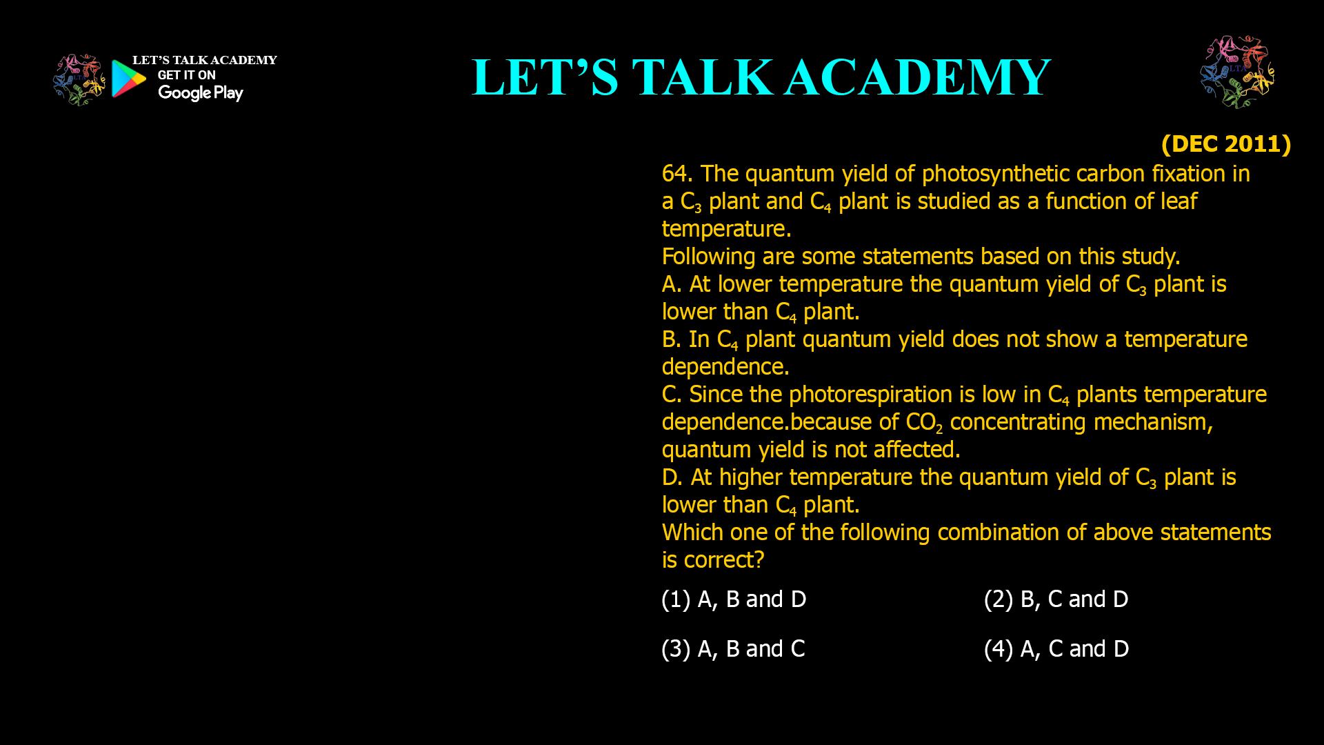 64. The quantum yield of photosynthetic carbon fixation in a C3 plant and C4 plant is studied as a function of leaf temperature. Following are some statements based on this study. A. At lower temperature the quantum yield of C3 plant is lower than C4 plant. B. In C4 plant quantum yield does not show a temperature dependence. C. Since the photorespiration is low in C4 plants temperature dependence. because of CO2 concentrating mechanism, quantum yield is not affected. D. At higher temperature the quantum yield of C3 plant is lower than C4 plant. Which one of the following combination of above statements is correct? (1) A, B and D (2) B, C and D (3) A, B and C (4) A, C and D