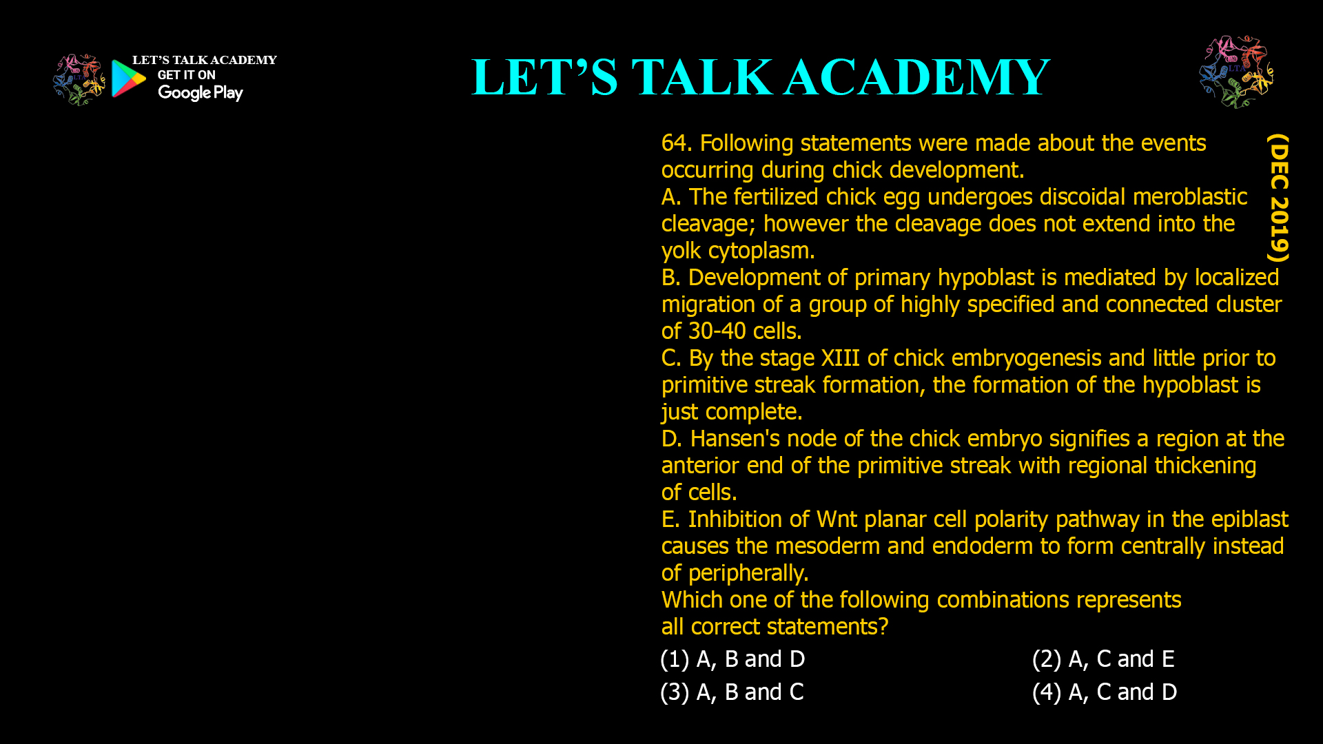 Following statements were made about the events occurring during chick development. A. The fertilized chick egg undergoes discoidal meroblastic cleavage; however the cleavage does not extend into the yolk cytoplasm. B. Development of primary hypoblast is mediated by localized migration of a group of highly specified and connected cluster of 30-40 cells. C. By the stage XIII of chick embryogenesis and little prior to primitive streak formation, the formation of the hypoblast is just complete. D. Hansen's node of the chick embryo signifies a region at the anterior end of the primitive streak with regional thickening of cells. E. Inhibition of Wnt planar cell polarity pathway in the epiblast causes the mesoderm and endoderm to form centrally instead of peripherally. Which one of the following combinations represents all correct statements? (1) A, B and D (2) A, C and E (3) A, B and C (4) A, C and D 