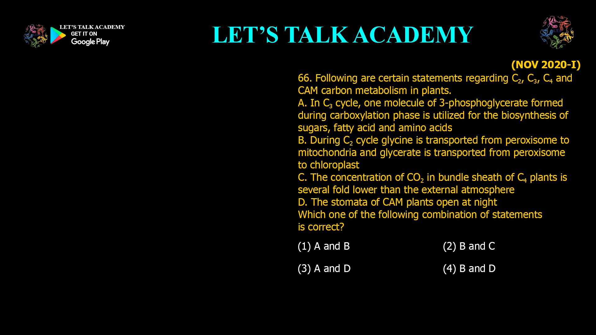 66. Following are certain statements regarding C2, C3, C4 and CAM carbon metabolism in plants. A. In C3 cycle, one molecule of 3-phosphoglycerate formed during carboxylation phase is utilized for the biosynthesis of sugars, fatty acid and amino acids B. During C2 cycle glycine is transported from peroxisome to mitochondria and glycerate is transported from peroxisome to chloroplast C. The concentration of CO2 in bundle sheath of C4 plants is several fold lower than the external atmosphere D. The stomata of CAM plants open at night Which one of the following combination of statements is correct? (1) A and B (2) B and C (3) A and D (4) B and D