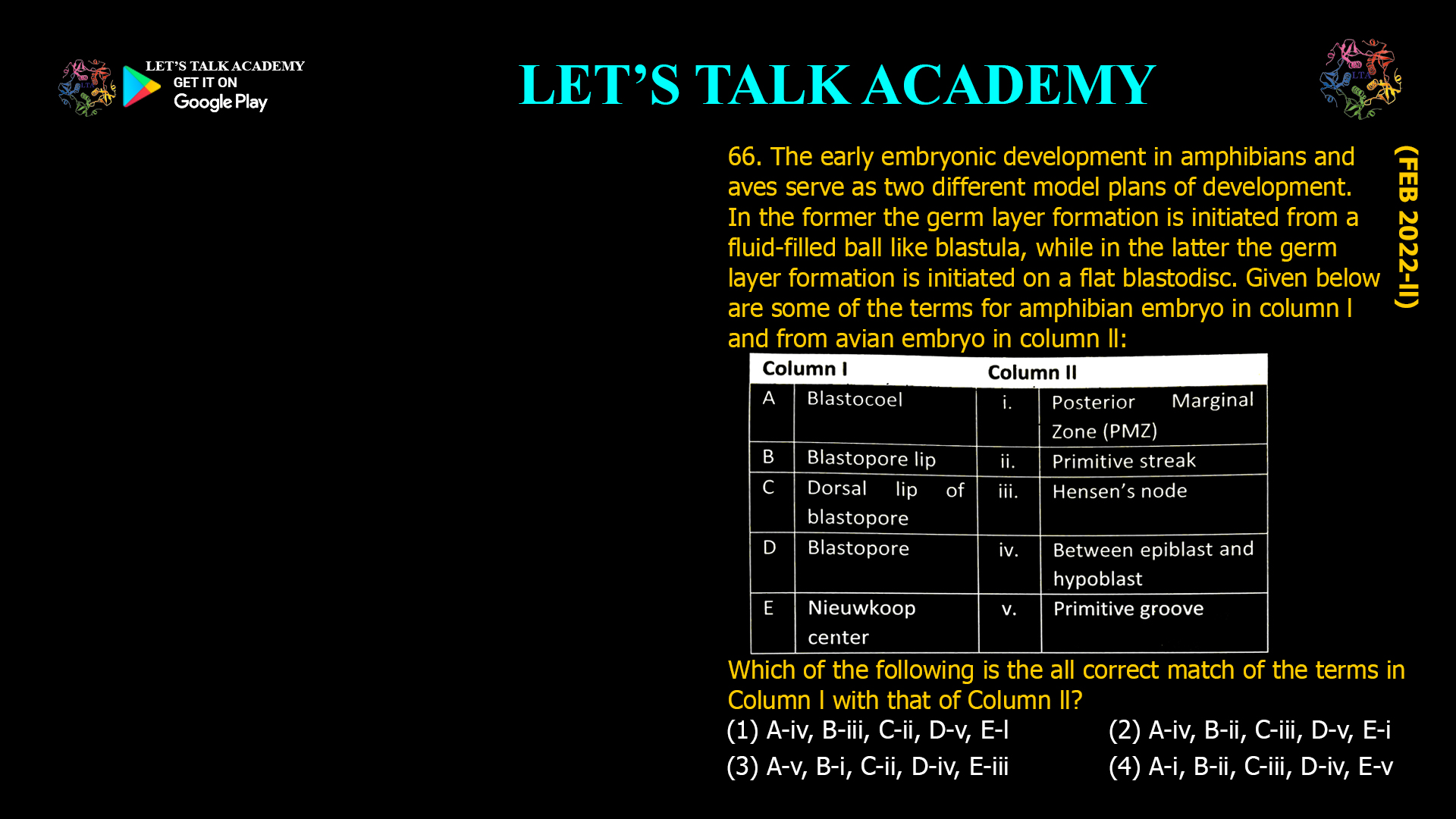 The early embryonic development in amphibians and aves serve as two different model plans of development. In the former the germ layer formation is initiated from a fluid-filled ball like blastula, while in the latter the germ layer formation is initiated on a flat blastodisc. Given below are some of the terms for amphibian embryo in column l and from avian embryo in column ll: Which of the following is the all correct match of the terms in Column l with that of Column ll? (1) A-iv, B-iii, C-ii, D-v, E-l (2) A-iv, B-ii, C-iii, D-v, E-i (3) A-v, B-i, C-ii, D-iv, E-iii (4) A-i, B-ii, C-iii, D-iv, E-v 