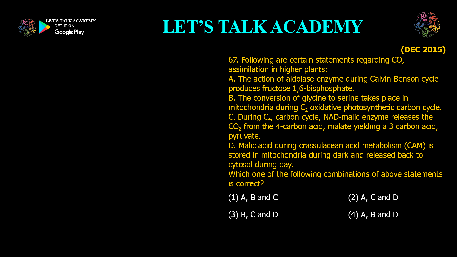 67. Following are certain statements regarding CO2 assimilation in higher plants: A. The action of aldolase enzyme during Calvin-Benson cycle produces fructose 1,6-bisphosphate. B. The conversion of glycine to serine takes place in mitochondria during C2 oxidative photosynthetic carbon cycle. C. During C4, carbon cycle, NAD-malic enzyme releases the CO2 from the 4-carbon acid, malate yielding a 3 carbon acid, pyruvate. D. Malic acid during crassulacean acid metabolism (CAM) is stored in mitochondria during dark and released back to cytosol during day. Which one of the following combinations of above statements is correct? (1) A, B and C (2) A, C and D (3) B, C and D (4) A, B and D