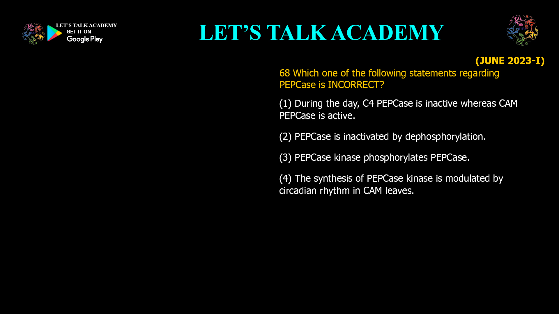 68 Which one of the following statements regarding PEPCase is INCORRECT? (1) During the day, C4 PEPCase is inactive whereas CAM PEPCase is active. (2) PEPCase is inactivated by dephosphorylation. (3) PEPCase kinase phosphorylates PEPCase. (4) The synthesis of PEPCase kinase is modulated by circadian rhythm in CAM leaves.