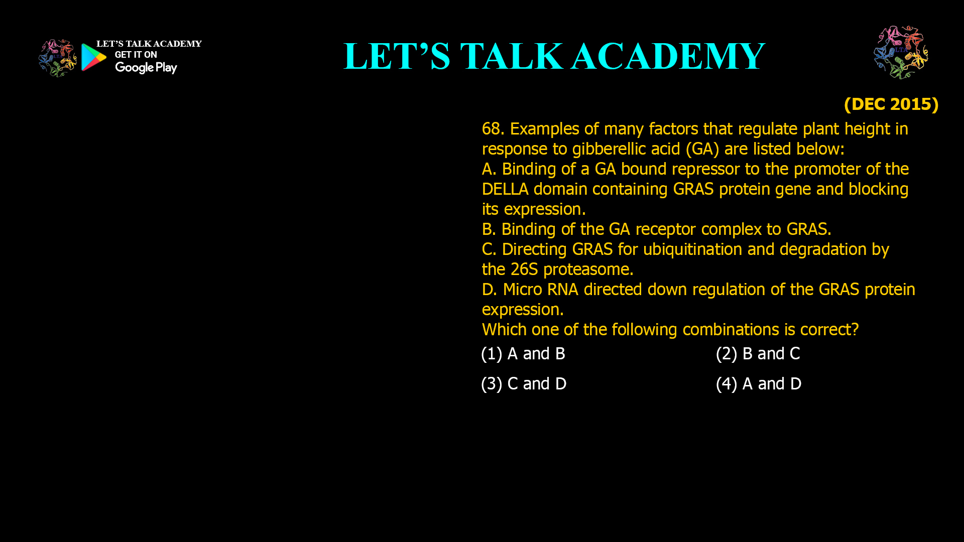68. Examples of many factors that regulate plant height in response to gibberellic acid (GA) are listed below: A. Binding of a GA bound repressor to the promoter of the DELLA domain containing GRAS protein gene and blocking its expression. B. Binding of the GA receptor complex to GRAS. C. Directing GRAS for ubiquitination and degradation by the 26S proteasome. D. Micro RNA directed down regulation of the GRAS protein expression. Which one of the following combinations is correct? (1) A and B (2) B and C (3) C and D (4) A and D