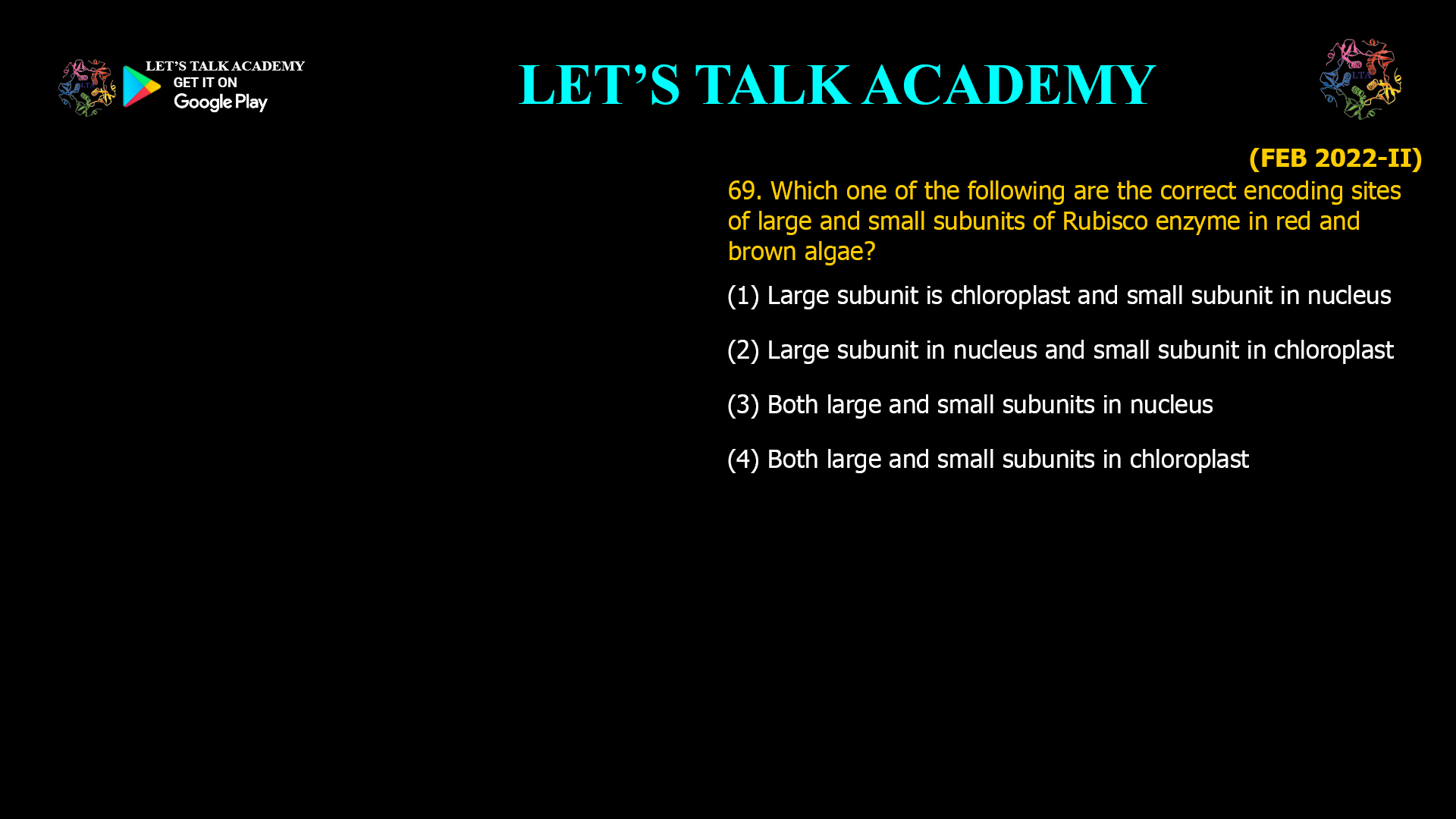 69. Which one of the following are the correct encoding sites of large and small subunits of Rubisco enzyme in red and brown algae? (1) Large subunit is chloroplast and small subunit in nucleus (2) Large subunit in nucleus and small subunit in chloroplast (3) Both large and small subunits in nucleus (4) Both large and small subunits in chloroplast