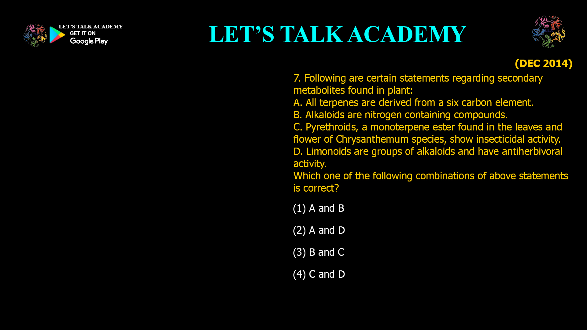 7. Following are certain statements regarding secondary metabolites found in plant: A. All terpenes are derived from a six carbon element. B. Alkaloids are nitrogen containing compounds. C. Pyrethroids, a monoterpene ester found in the leaves and flower of Chrysanthemum species, show insecticidal activity. D. Limonoids are groups of alkaloids and have anti¬herbivoral activity. Which one of the following combinations of above statements is correct? (1) A and B (2) A and D (3) B and C (4) C and D