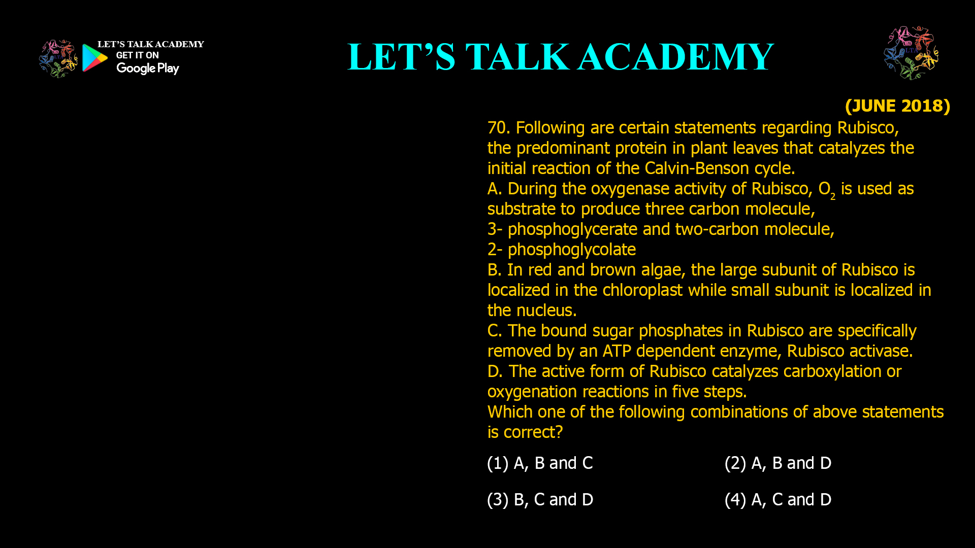 70. Following are certain statements regarding Rubisco, the predominant protein in plant leaves that catalyzes the initial reaction of the Calvin-Benson cycle. A. During the oxygenase activity of Rubisco, O2 is used as substrate to produce three carbon molecule, 3- phosphoglycerate and two-carbon molecule, 2- phosphoglycolate B. In red and brown algae, the large subunit of Rubisco is localized in the chloroplast while small subunit is localized in the nucleus. C. The bound sugar phosphates in Rubisco are specifically removed by an ATP dependent enzyme, Rubisco activase. D. The active form of Rubisco catalyzes carboxylation or oxygenation reactions in five steps. Which one of the following combinations of above statements is correct? (1) A, B and C (2) A, B and D (3) B, C and D (4) A, C and D