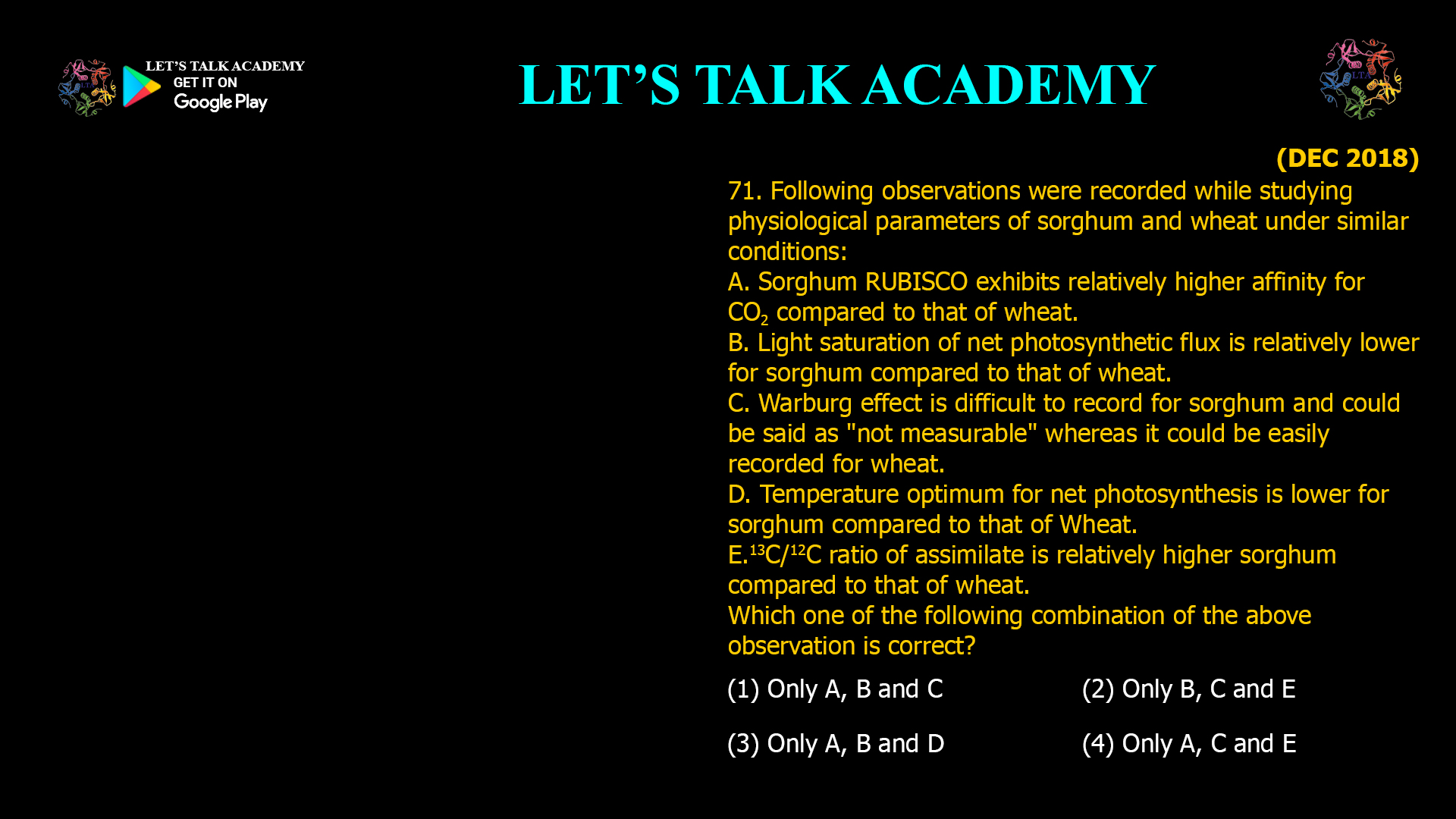 71. Following observations were recorded while studying physiological parameters of sorghum and wheat under similar conditions: A. Sorghum RUBISCO exhibits relatively higher affinity for CO2 compared to that of wheat. B. Light saturation of net photosynthetic flux is relatively lower for sorghum compared to that of wheat. C. Warburg effect is difficult to record for sorghum and could be said as "not measurable" whereas it could be easily recorded for wheat. D. Temperature optimum for net photosynthesis is lower for sorghum compared to that of Wheat. E. 13C/12C ratio of assimilate is relatively higher sorghum compared to that of wheat. Which one of the following combination of the above. observation is correct? (1) Only A, B and C (2) Only B, C and E (3) Only A, B and D (4) Only A, C and E