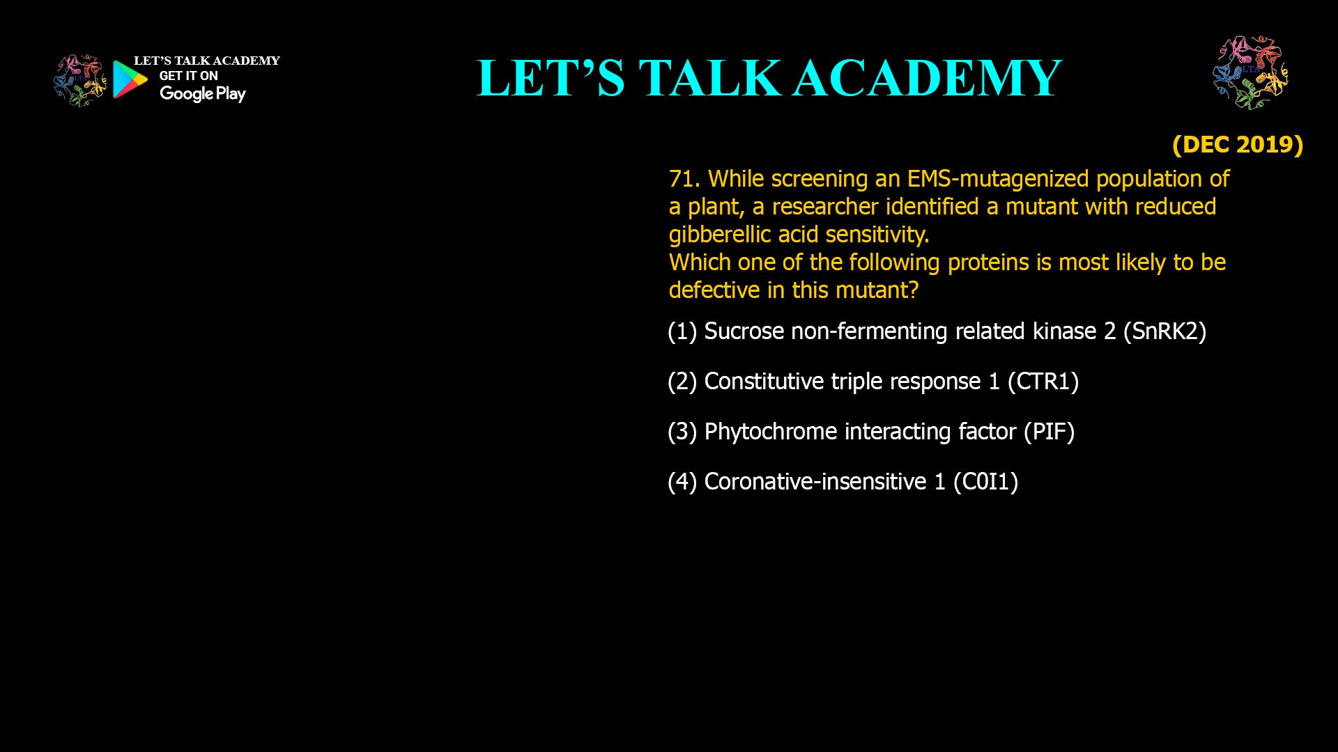 71. While screening an EMS-mutagenized population of a plant, a researcher identified a mutant with reduced gibberellic acid sensitivity. Which one of the following proteins is most likely to be defective in this mutant? (1) Sucrose non-fermenting related kinase 2 (SnRK2) (2) Constitutive triple response 1 (CTR1) (3) Phytochrome interacting factor (PIF) (4) Coronative-insensitive 1 (C0I1)