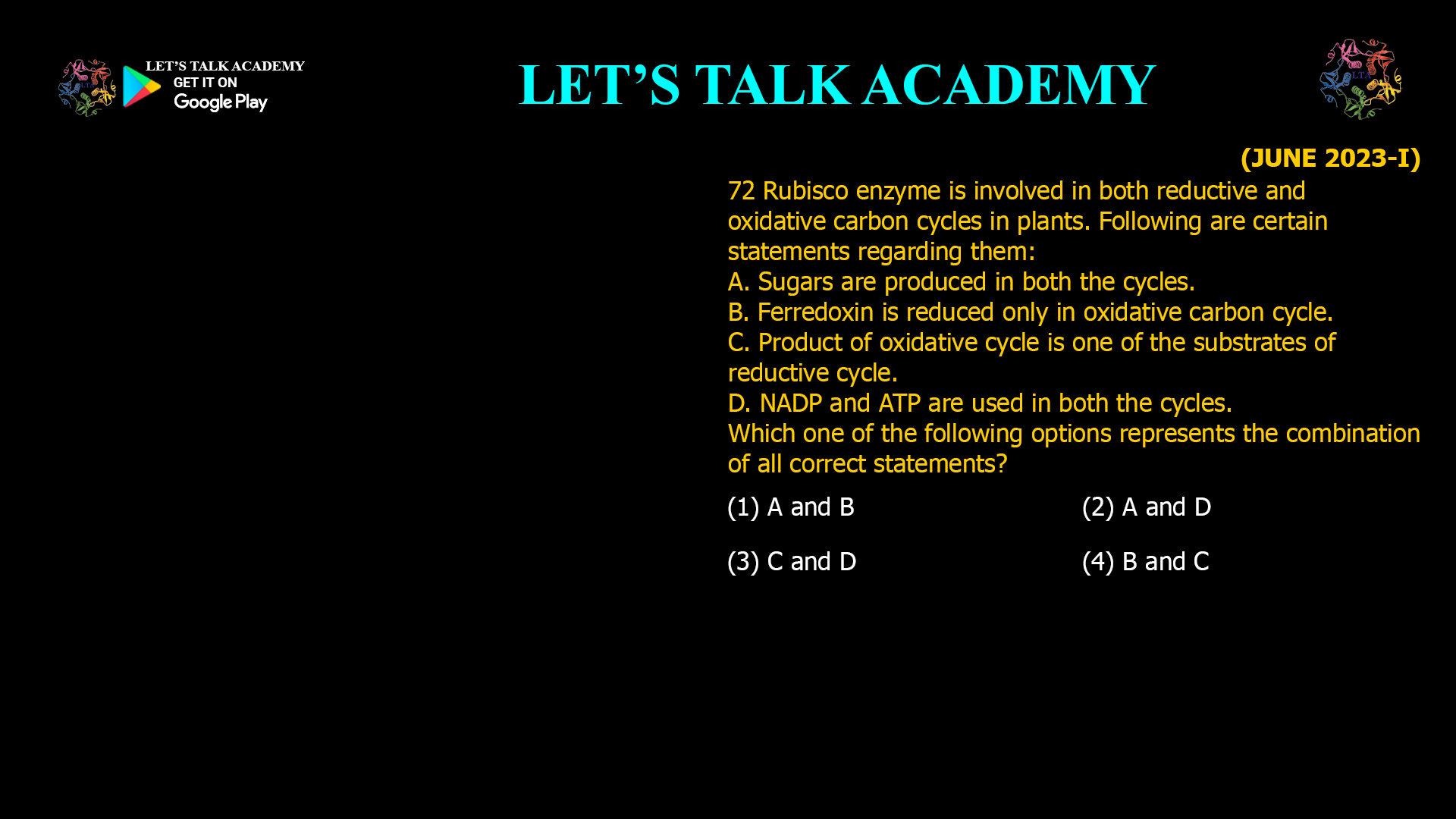 72 Rubisco enzyme is involved in both reductive and oxidative carbon cycles in plants. Following are certain statements regarding them: A. Sugars are produced in both the cycles. B. Ferredoxin is reduced only in oxidative carbon cycle. C. Product of oxidative cycle is one of the substrates of reductive cycle. D. NADP and ATP are used in both the cycles. Which one of the following options represents the combination of all correct statements? (1) A and B   (2) A and D (3) C and D   (4) B and C