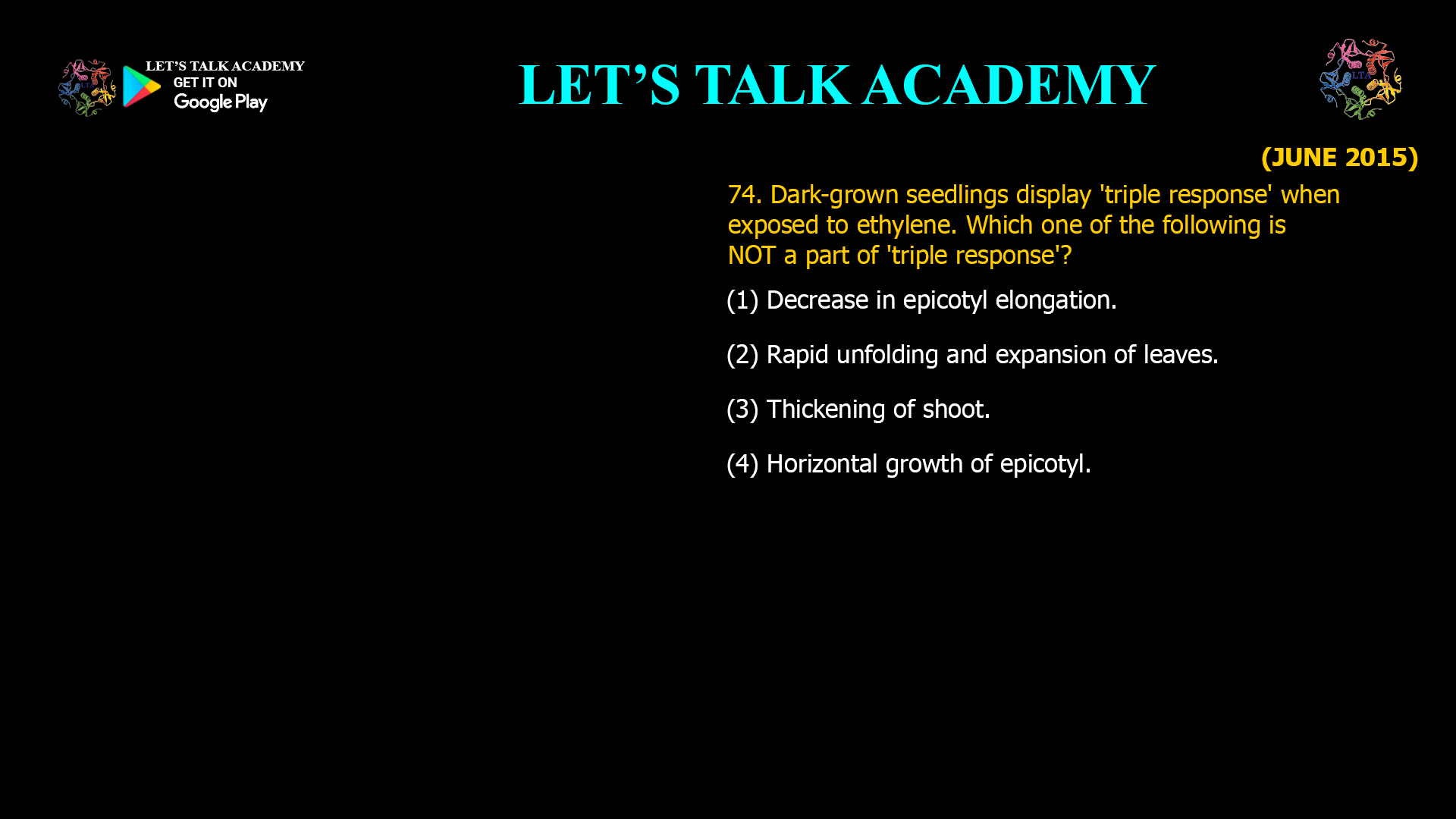 74. Dark-grown seedlings display 'triple response' when exposed to ethylene. Which one of the fallowing is NOT a part of 'triple response'? (1) Decrease in epicotyl elongation. (2) Rapid unfolding and expansion of leaves. (3) Thickening of shoot. (4) Horizontal growth of epicotyl.
