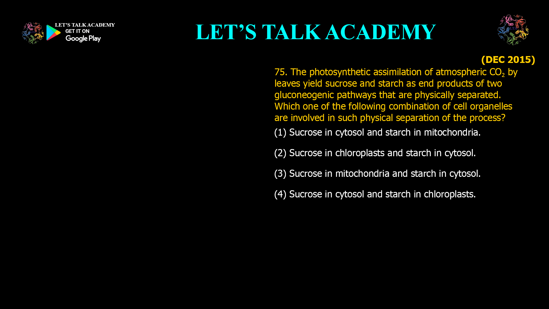 75. The photosynthetic assimilation of atmospheric CO2 by leaves yield sucrose and starch as end products of two gluconeogenic pathways that are physically separated. Which one of the following combination of cell organelles are involved in such physical separation of the process? (1) Sucrose in cytosol and starch in mitochondria. (2) Sucrose in chloroplasts and starch in cytosol. (3) Sucrose in mitochondria and starch in cytosol. (4) Sucrose in cytosol and starch in chloroplasts.