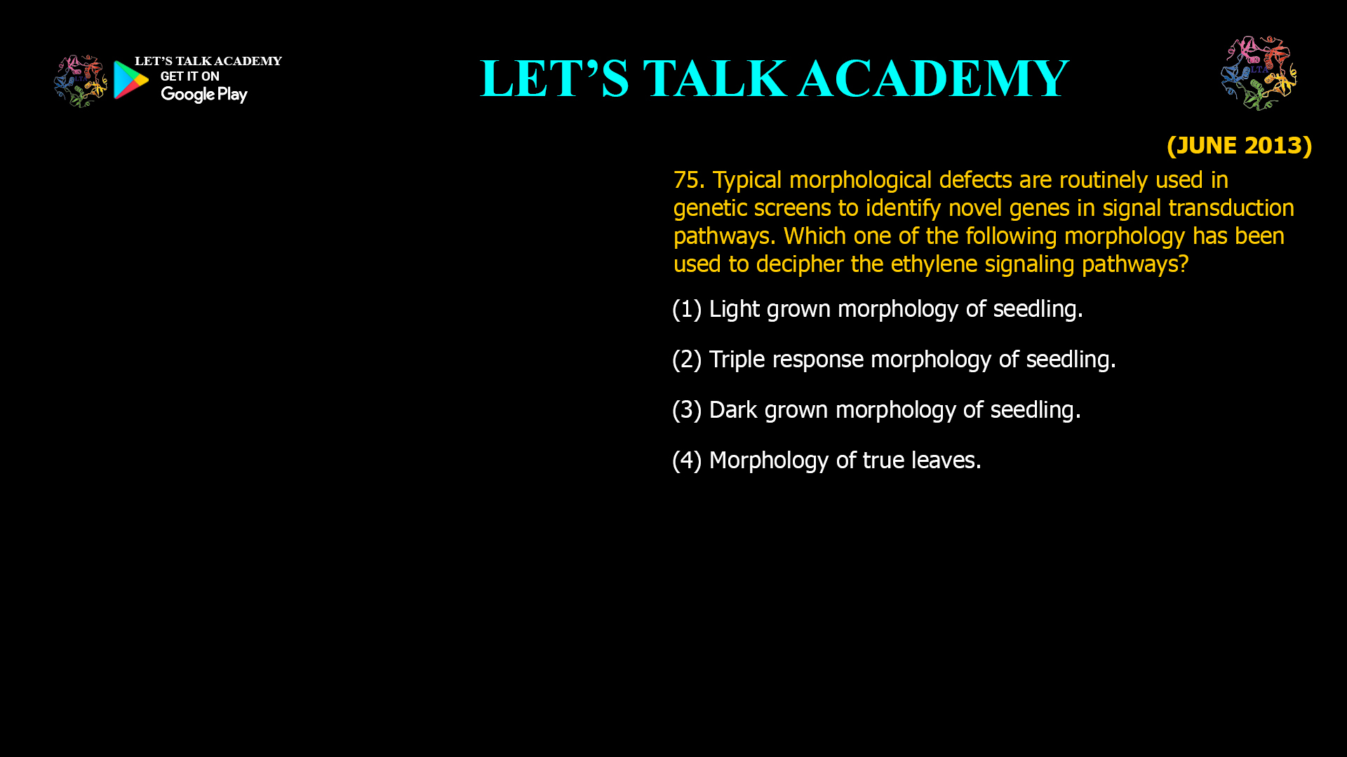 75. Typical morphological defects are routinely used in genetic screens to identify novel genes in signal transduction pathways. Which one of the following morphology has been used to decipher the ethylene signaling pathways? (1) Light grown morphology of seedling. (2) Triple response morphology of seedling. (3) Dark grown morphology of seedling. (4) Morphology of true leaves.
