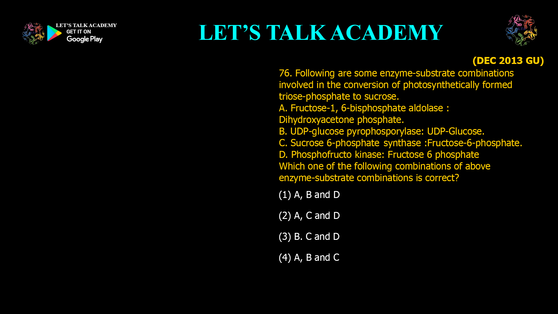 76. Following are some enzyme-substrate combinations involved in the conversion of photosynthetically formed triose-phosphate to sucrose. A. Fructose-1,6-bisphosphate aldolase : Dihydroxyacetonephosphate. B. UDP-glucose pyrophosporylase : UDP-Glucose. C. Sucrose 6-phosphate synthase : Fructose-6-phosphate. D. Phosphofructo kinase : Fructose 6 phosphate Which one of the following combinations of above enzyme-substrate combinations is correct? (1) A, B and D (2) A, C and D (3) B. C and D (4) A, B and C