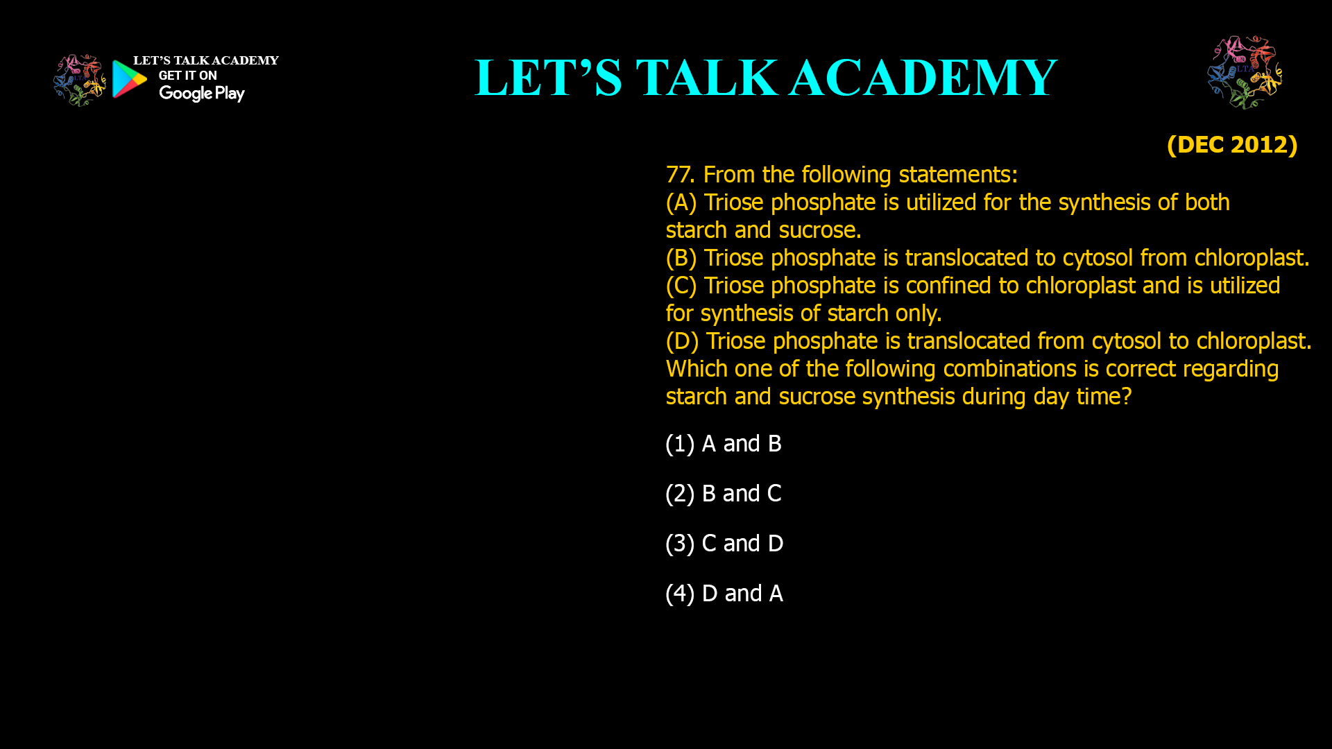 77. From the following statements: (A) Triose phosphate is utilized for the synthesis of both starch and sucrose. (B) Triose phosphate is translocated to cytosol from chloroplast. (C) Triose phosphate is confined to chloroplast and is utilized for synthesis of starch only. (D) Triose phosphate is translocated from cytosol to chloroplast. Which one of the following combinations is correct regarding starch and sucrose synthesis during day time? (1) A and B (2) B and C (3) C and D (4) D and A
