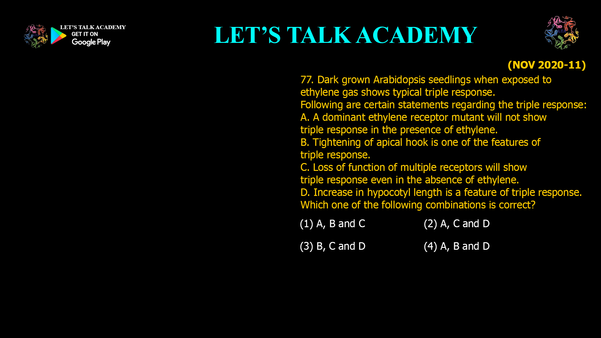 77. Dark grown Arabidopsis seedlings when exposed to ethylene gas shows typical triple response. Following are certain statements regarding the triple response: A. A dominant ethylene receptor mutant will not show triple response in the presence of ethylene. B.Tightening of apical hook is one of the features of triple response. C. Loss of function of multiple receptors will show triple response even in the absence of ethylene. D. Increase in hypocotyl length is a feature of triple response. Which one of the following combinations is correct? (1) A, B and C (2) A, C and D (3) B, C and D (4) A, B and D