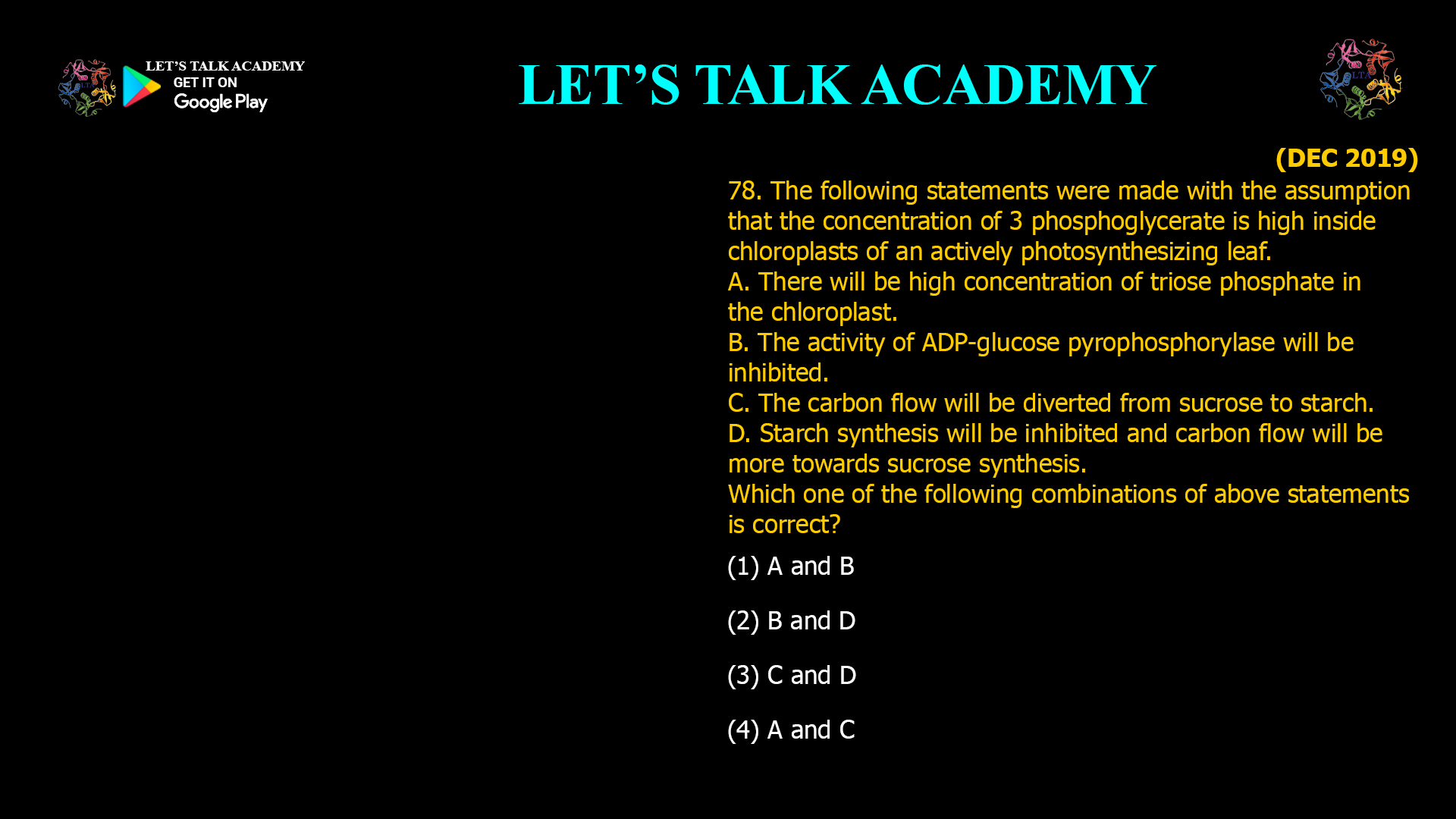 78. The following statements were made with the assumption that the concentration of 3 phosphoglycerate is high inside chloroplasts of an actively photosynthesizing leaf. A. There will be high concentration of triose phosphate in the chloroplast. B. The activity of ADP-glucose pyrophosphorylase will be inhibited. C. The carbon flow will be diverted from sucrose to starch. D. Starch synthesis will be inhibited and carbon flow will be more towards sucrose synthesis. Which one of the following combinations of above statements is correct? (1) A and B (2) B and D (3) C and D (4) A and C