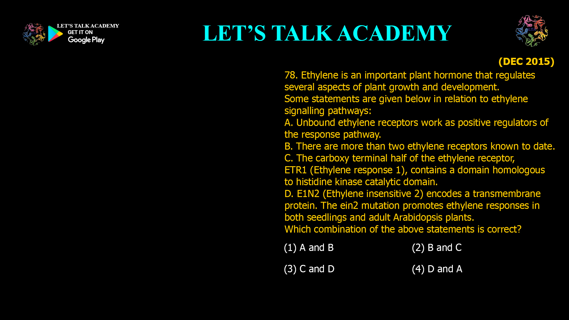 78. Ethylene is an important plant hormone that regulates several aspects of plant growth and development. Some statements are given below in relation to ethylene signalling pathways: A. Unbound ethylene receptors work as positive regulators of the response pathway. B. There are more than two ethylene receptors known to date. C. The carboxy terminal half of the ethylene receptor, ETR1 (Ethylene response 1), contains a domain homologous to histidine kinase catalytic domain. D. E1N2 (Ethylene insensitive 2) encodes a transmembrane protein. The ein2 mutation promotes ethylene responses in both seedlings and adult Arabidopsis plants. Which combination of the above statements is correct? (1) A and B (2) B and C (3) C and D (4) D and A