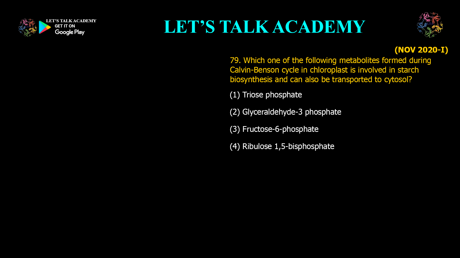 79. Which one of the following metabolites formed during Calvin-Benson cycle in chloroplast is involved in starch biosynthesis and can also be transported to cytosol? (1) Triose phosphate (2) Glyceraldehyde-3 phosphate (3) Fructose-6-phosphate (4) Ribulose 1,5-bisphosphate