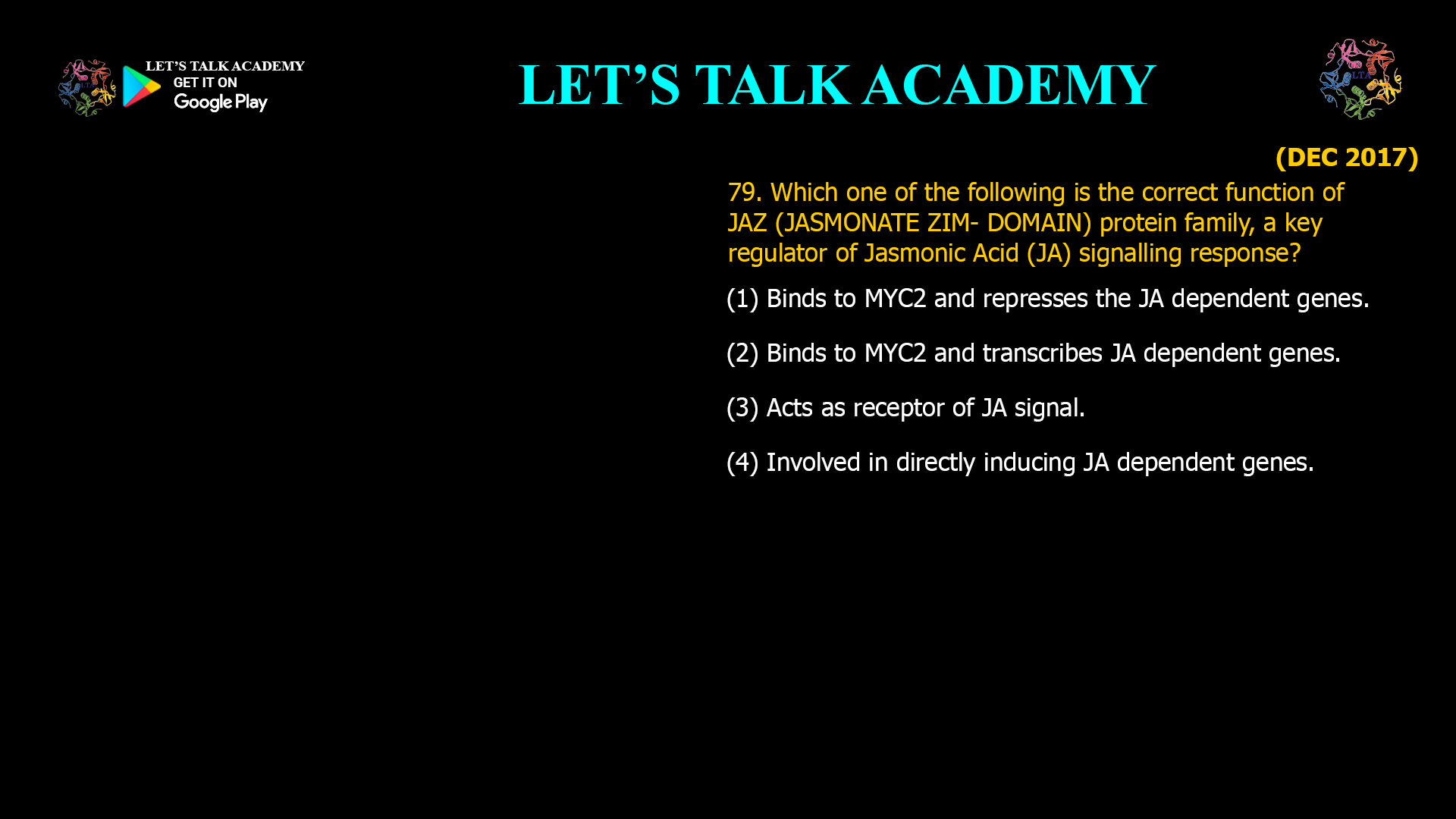 79. Which one of the following is the correct function of JAZ (JASMONATE ZIM- DOMAIN) protein family, a key regulator of Jasmonic Acid (JA) signalling response? (1) Binds to MYC2 and represses the JA dependent genes. (2) Binds to MYC2 and transcribes JA dependent genes. (3) Acts as receptor of JA signal. (4) Involved in directly inducing JA dependent genes.