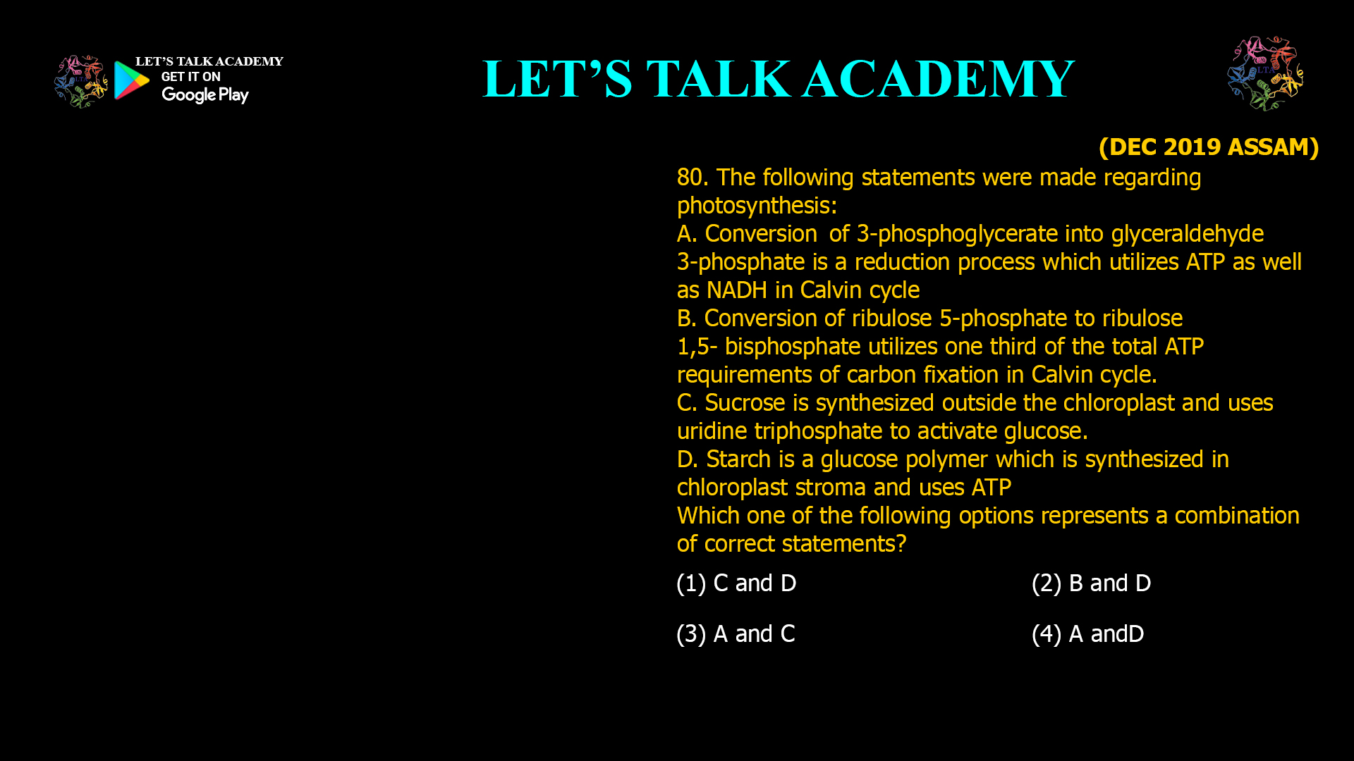 80. The following statements were made regarding photosynthesis: A. Conversion of 3-phosphoglycerate into glyceraldehyde-3-phosphate is a reduction process which utilizes ATP as well as NADH in Calvin cycle B. Conversion of ribulose 5-phosphate to ribulose 1,5- bisphosphate utilizes one third of the total ATP requirements of carbon fixation in Calvin cycle. C. Sucrose is synthesized outside the chloroplast and uses uridine triphosphate to activate glucose. D. Starch is a glucose polymer which is synthesized in chloroplast stroma and uses ATP Which one of the following options represents a combination of correct statements? (1) C and D (2) B and D (3) A and C (4) A and D