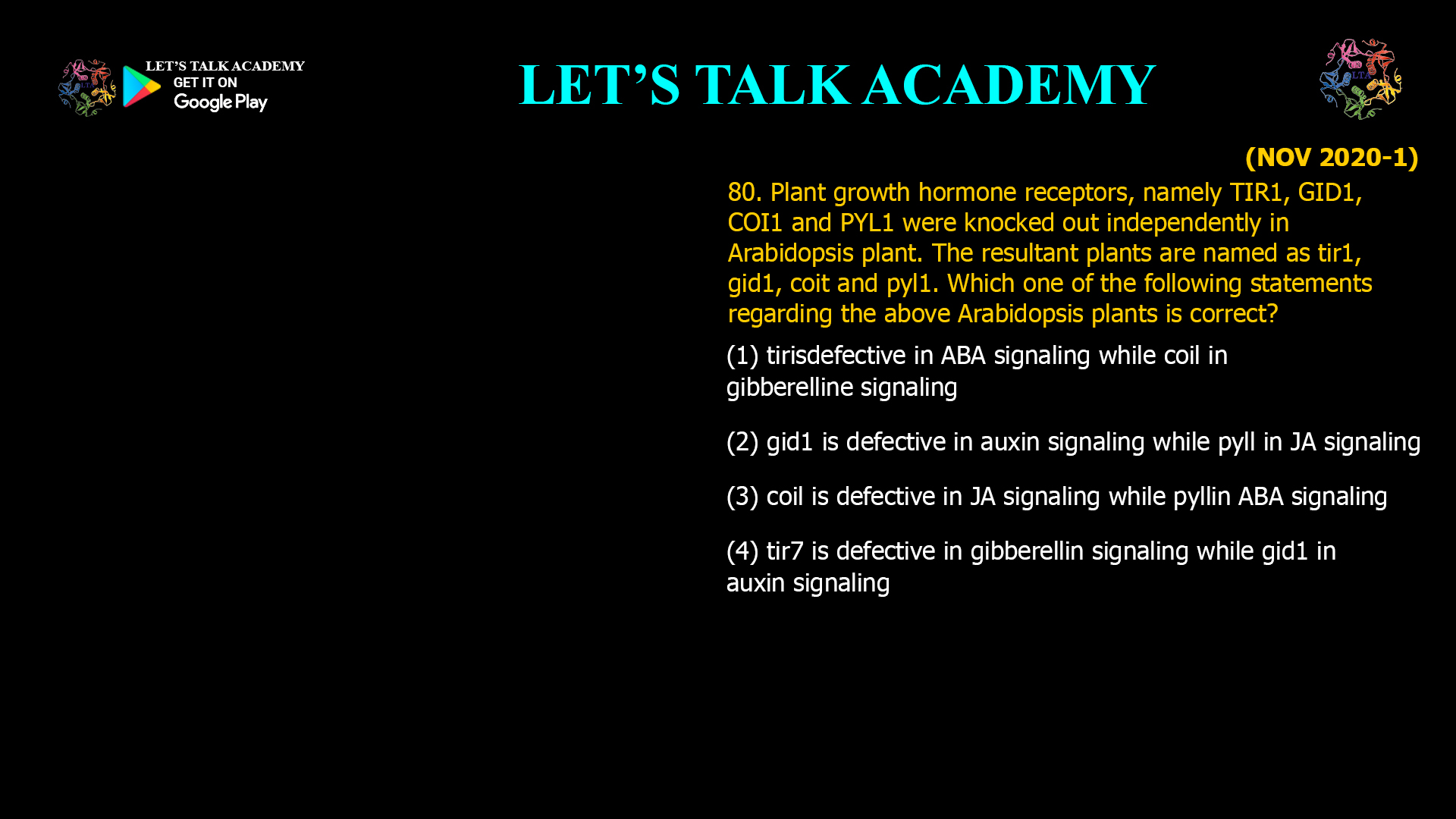 80. Plant growth hormone receptors, namely TIR1, GID1, COI1 and PYL1 were knocked out independently in Arabidopsis plant. The resultant plants are named as tir1, gid1, coit and pyl1. Which one of the following statements regarding the above Arabidopsis plants is correct? (1) tirisdefective in ABA signaling while coil in gibberelline signaling (2) gid1 is defective in auxin signaling while pyll in JA signaling (3) coil is defective in JA signaling while pyllin ABA signaling (4) tir7 is defective in gibberellin signaling while gid1 in auxin signaling