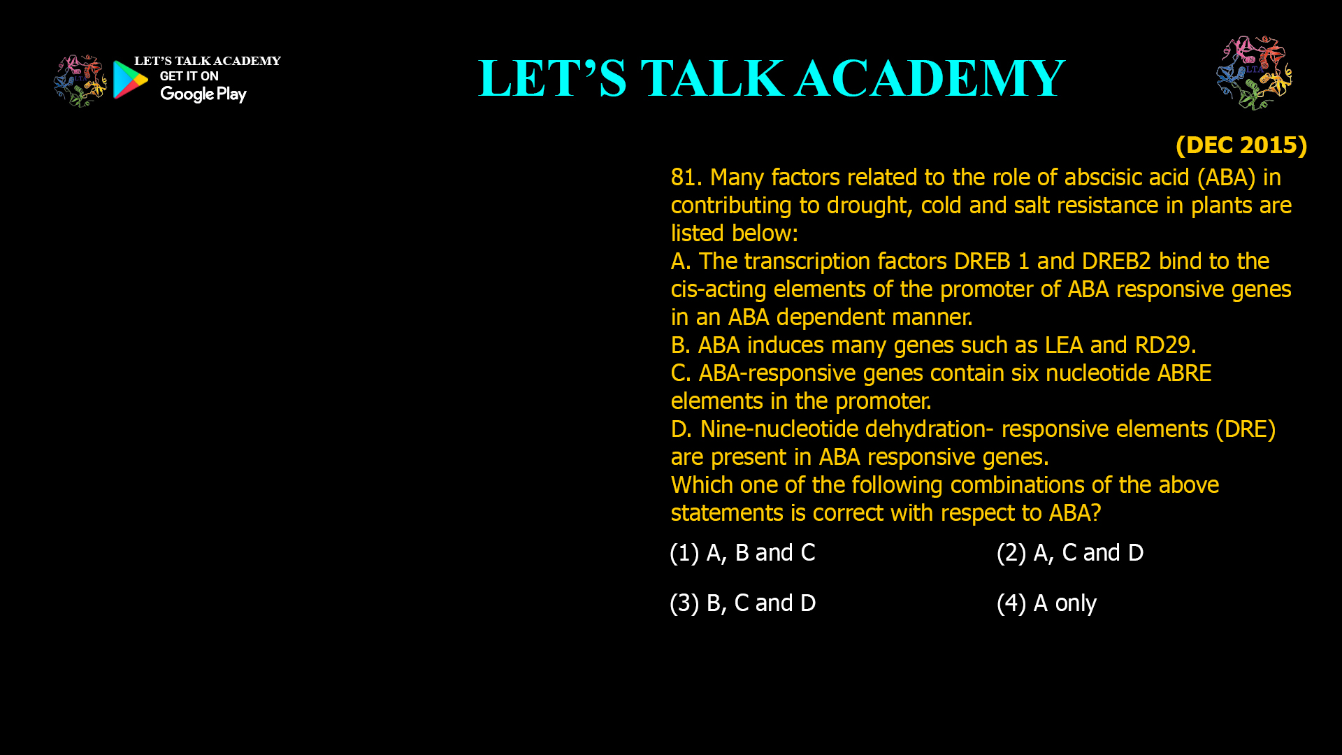 81. Many factors related to the role of abscisic acid (ABA) in contributing to drought, cold and salt resistance in plants are listed below: A. The transcription factors DREB 1 and DREB2 bind to the cis-acting elements of the promoter of ABA responsive genes in an ABA dependent manner. B. ABA induces many genes such as LEA and RD29. C. ABA-responsive genes contain six nucleotide ABRE elements in the promoter. D. Nine-nucleotide dehydration- responsive elements (DRE) are present in ABA responsive genes. Which one of the following combinations of the above statements is correct with respect to ABA? (1) A, B and C (2) A, C and D (3) B, C and D (4) A only