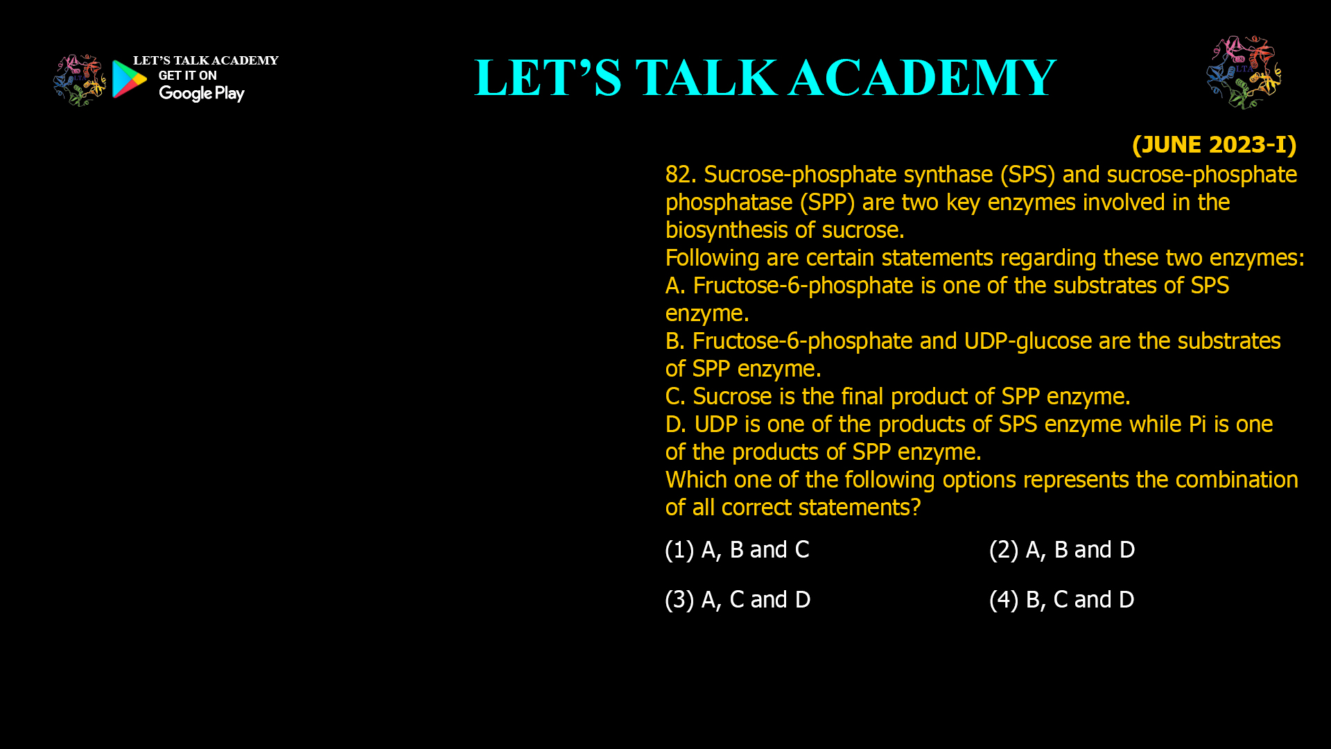 82. Sucrose-phosphate synthase (SPS) and sucrose-phosphate phosphatase (SPP) are two key enzymes involved in the biosynthesis of sucrose. Following are certain statements regarding these two enzymes: A. Fructose-6-phosphate is one of the substrates of SPS enzyme. B. Fructose-6-phosphate and UDP-glucose are the substrates of SPP enzyme. C. Sucrose is the final product of SPP enzyme. D. UDP is one of the products of SPS enzyme while Pi is one of the products of SPP enzyme. Which one of the following options represents the combination of all correct statements? (1) A, B and C (2) A, B and D (3) A, C and D (4) B, C and D