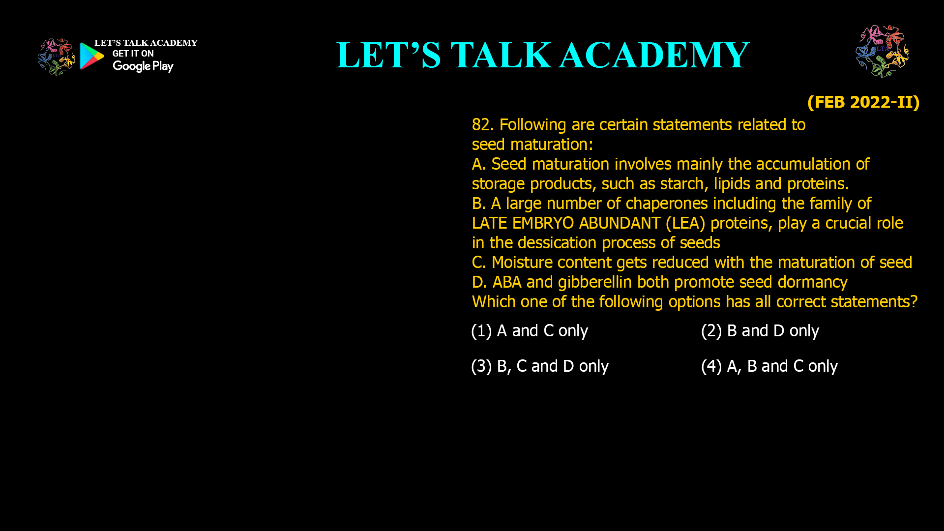82. Following are certain statements related to seed maturation: A. Seed maturation involves mainly the accumulation of storage products, such as starch, lipids and proteins. B. A large number of chaperones including the family of LATE EMBRYO ABUNDANT (LEA) proteins, play a crucial role in the dessication process of seeds C. Moisture content gets reduced with the maturation of seed D. ABA and gibberellin both promote seed dormancy Which one of the following options has all correct statements? (1) A and C only (2) B and D only (3) B, C and D only (4) A, B and C only