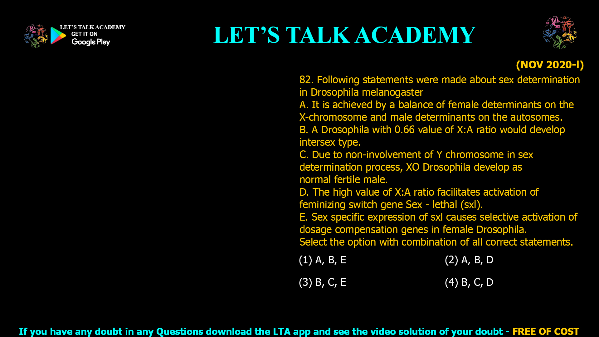 82. Following statements were made about sex determination in Drosophila melanogaster A. It is achieved by a balance of female determinants on the X-chromosome and male determinants on the autosomes. B. A Drosophila with 0.66 value of X:A ratio would develop intersex type. C. Due to non-involvement of Y chromosome in sex determination process, XO Drosophila develop as normal fertile male. D. The high value of X:A ratio facilitates activation of feminizing switch gene Sex - lethal (sxl). E. Sex specific expression of sxl causes selective activation of dosage compensation genes in female Drosophila. Select the option with combination of all correct statements. (1) A, B, E (2) A, B, D (3) B, C, E (4) B, C, D