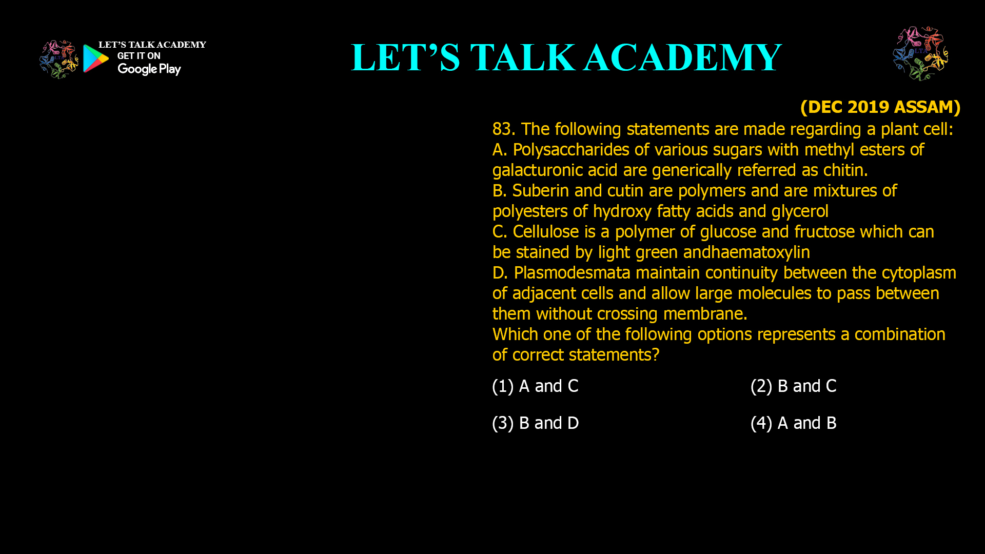 83. The following statements are made regarding a plant cell: A. Polysaccharides of various sugars with methyl esters of galacturonic acid are generically referred as chitin. B. Suberin and cutin are polymers and are mixtures of polyesters of hydroxy fatty acids and glycerol C. Cellulose is a polymer of glucose and fructose which can be stained by light green and haematoxylin D. Plasmodesmata maintain continuity between the cytoplasm of adjacent cells and allow large molecules to pass between them without crossing membrane. Wjich one of the following options represents a combination of correct statements? (1) A and C (2) B and C (3) B and D (4) A and B