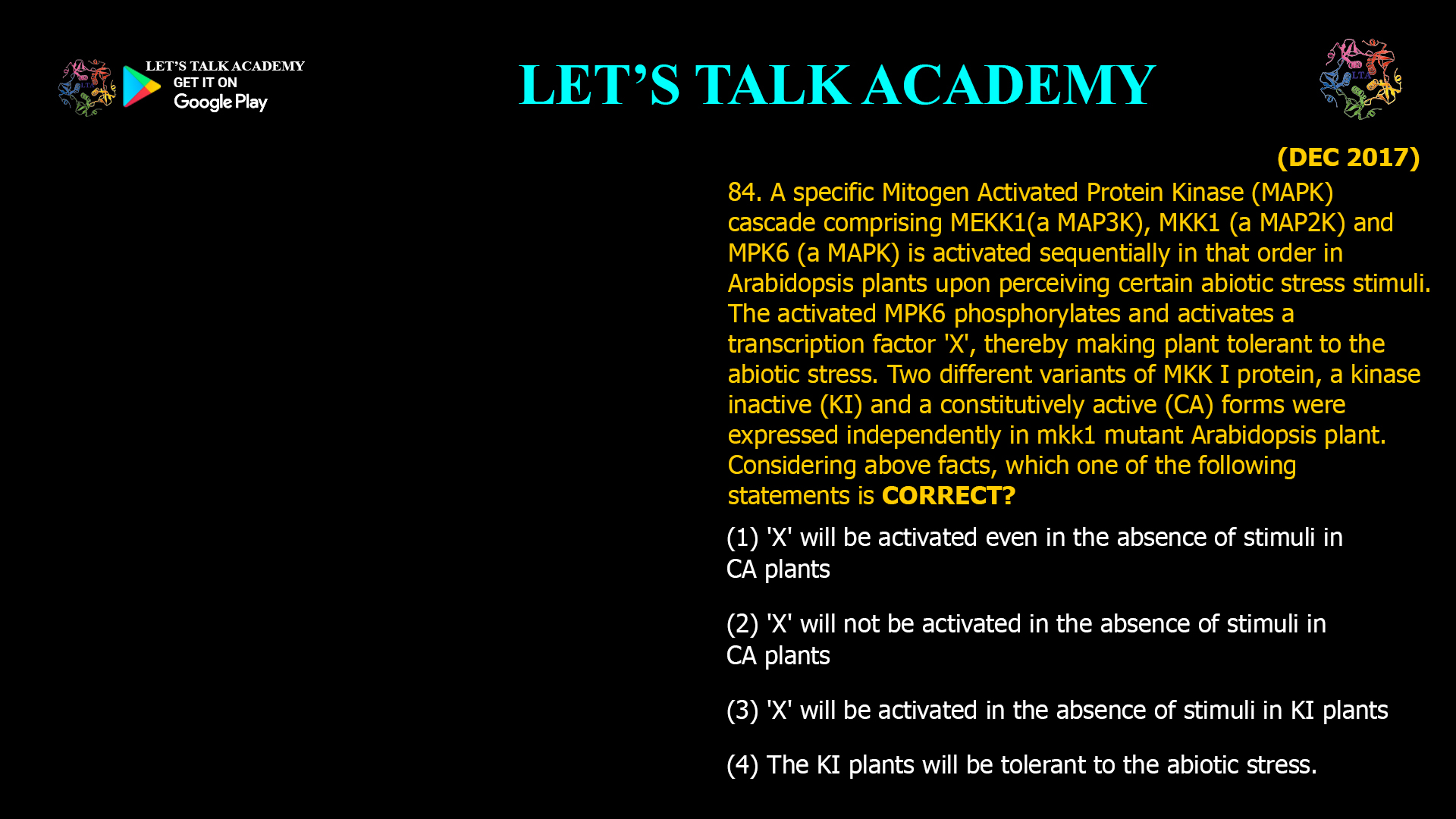 84. A specific Mitogen Activated Protein Kinase (MAPK) cascade comprising MEKK1(a MAP3K), MKK1 (a MAP2K) and MPK6 (a MAPK) is activated sequentially in that order in Arabidopsis plants upon perceiving certain abiotic stress stimuli. The activated MPK6 phosphorylates and activates a transcription factor 'X', thereby making plant tolerant to the abiotic stress. Two different variants of MKK I protein, a kinase inactive (KI) and a constitutively active (CA) forms were expressed independently in mkk1 mutant Arabidopsis plant. Considering above facts, which one of the following statements is CORRECT? (1) 'X' will be activated even in the absence of stimuli in CA plants (2) 'X' will not be activated in the absence of stimuli in CA plants (3) 'X' will be activated in the absence of stimuli in KI plants (4) The KI plants will be tolerant to the abiotic stress.