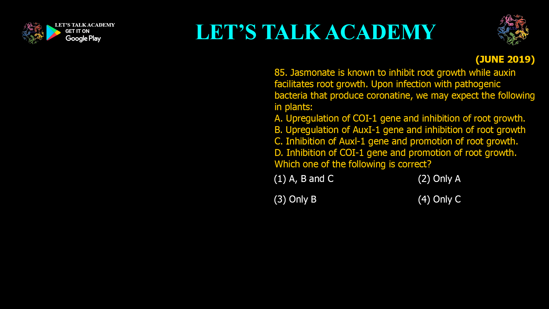 85. Jasmonate is known to inhibit root growth while auxin facilitates root growth. Upon infection with pathogenic bacteria that produce coronatine, we may expect the following in plants: A. Upregulation of COI-1 gene and inhibition of root growth. B. Upregulation of AuxI-1 gene and inhibition of root growth C. Inhibition of Auxl-1 gene and promotion of root growth. D. Inhibition of COI-1 gene and promotion of root growth. Which one of the following is correct? (1) A, B and C (2) Only A (3) Only B (4) Only C