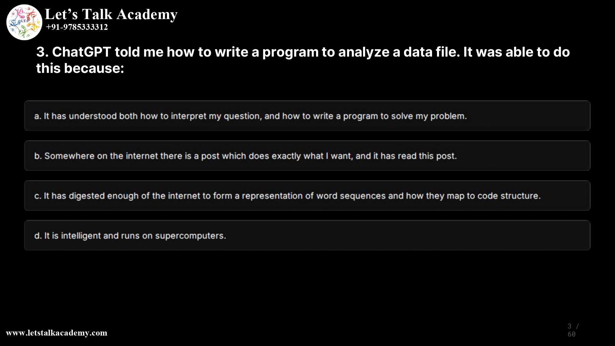 3. ChatGPT told me how to write a program to analyze a data file. It was able to do this because: a. It has understood both how to interpret my question, and how to write a program to solve my problem. b. Somewhere on the internet there is a post which does exactly what I want, and it has read this post. c. It has digested enough of the internet to form a representation of word sequences and how they map to code structure. d. It is intelligent and runs on supercomputers.