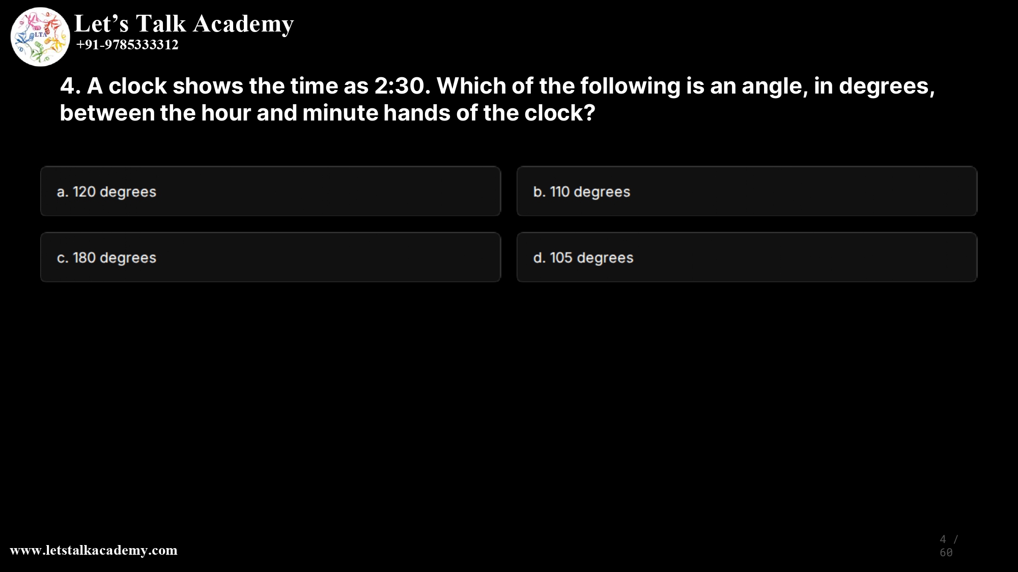 4. A clock shows the time as 2:30. Which of the following is an angle, in degrees, between the hour and minute hands of the clock? a. 120 degrees b. 110 degrees c. 180 degrees d. 105 degrees