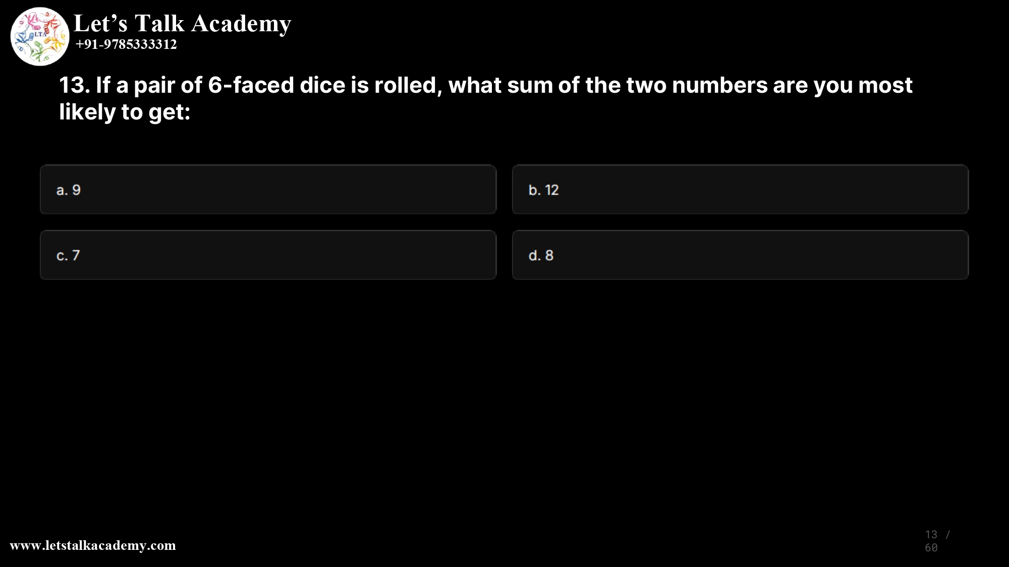 13. If a pair of 6-faced dice is rolled, what sum of the two numbers are you most likely to get: a. 9 b. 12 c. 7 d. 8