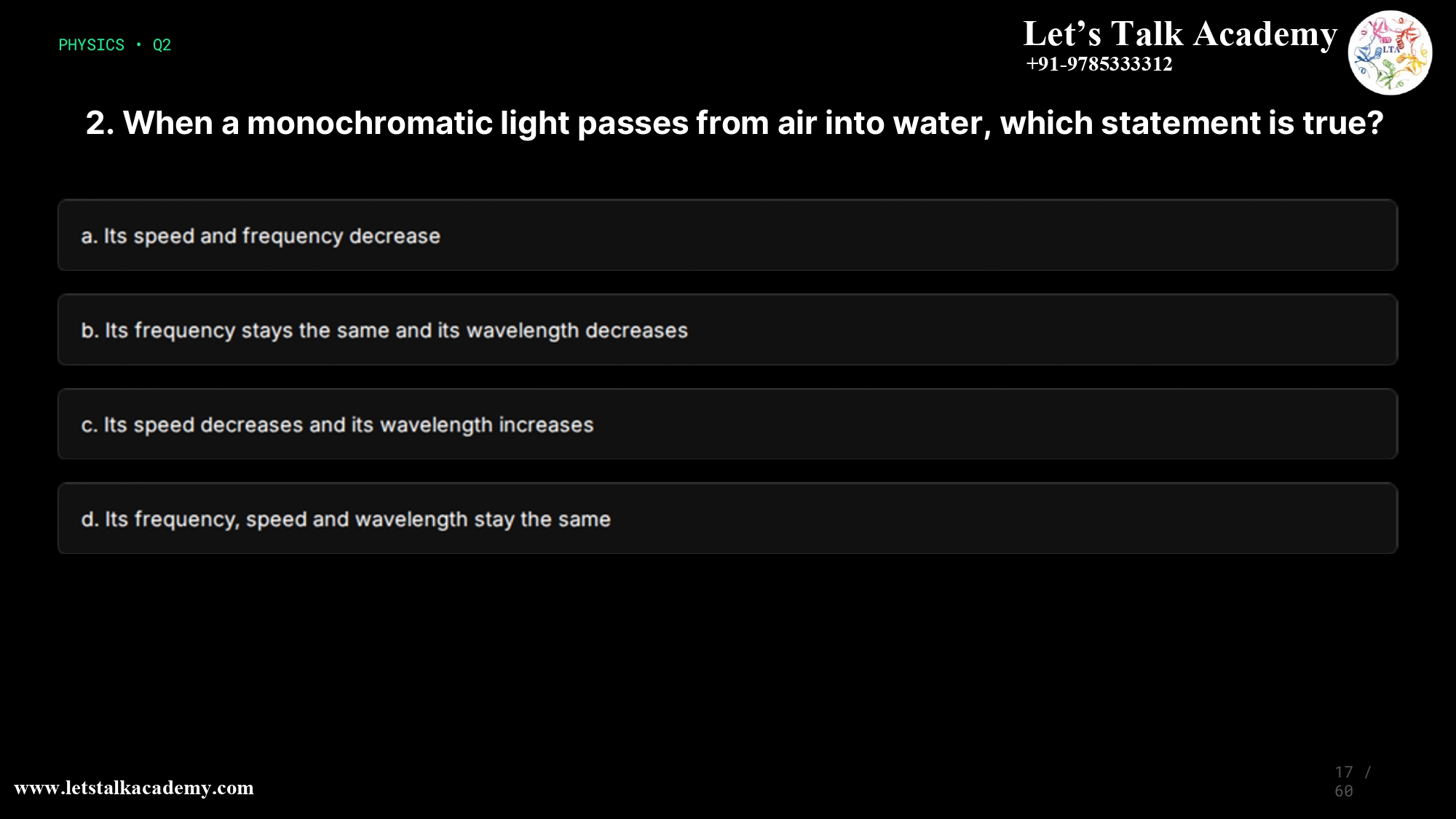 2. When a monochromatic light passes from air into water, which statement is true? a.Its speed and frequency decrease b.Its frequency stays the same and its wavelength decreases c.Its speed decreases and its wavelength increases d.Its frequency, speed and wavelength stay the same