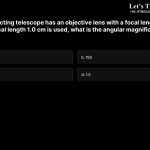 3. A giant refracting telescope has an objective lens with a focal length of 15 m. If an eyepiece of focal length 1.0 cm is used, what is the angular magnification of the telescope? a. 15 b. 150 c. 1500 d. 1.5