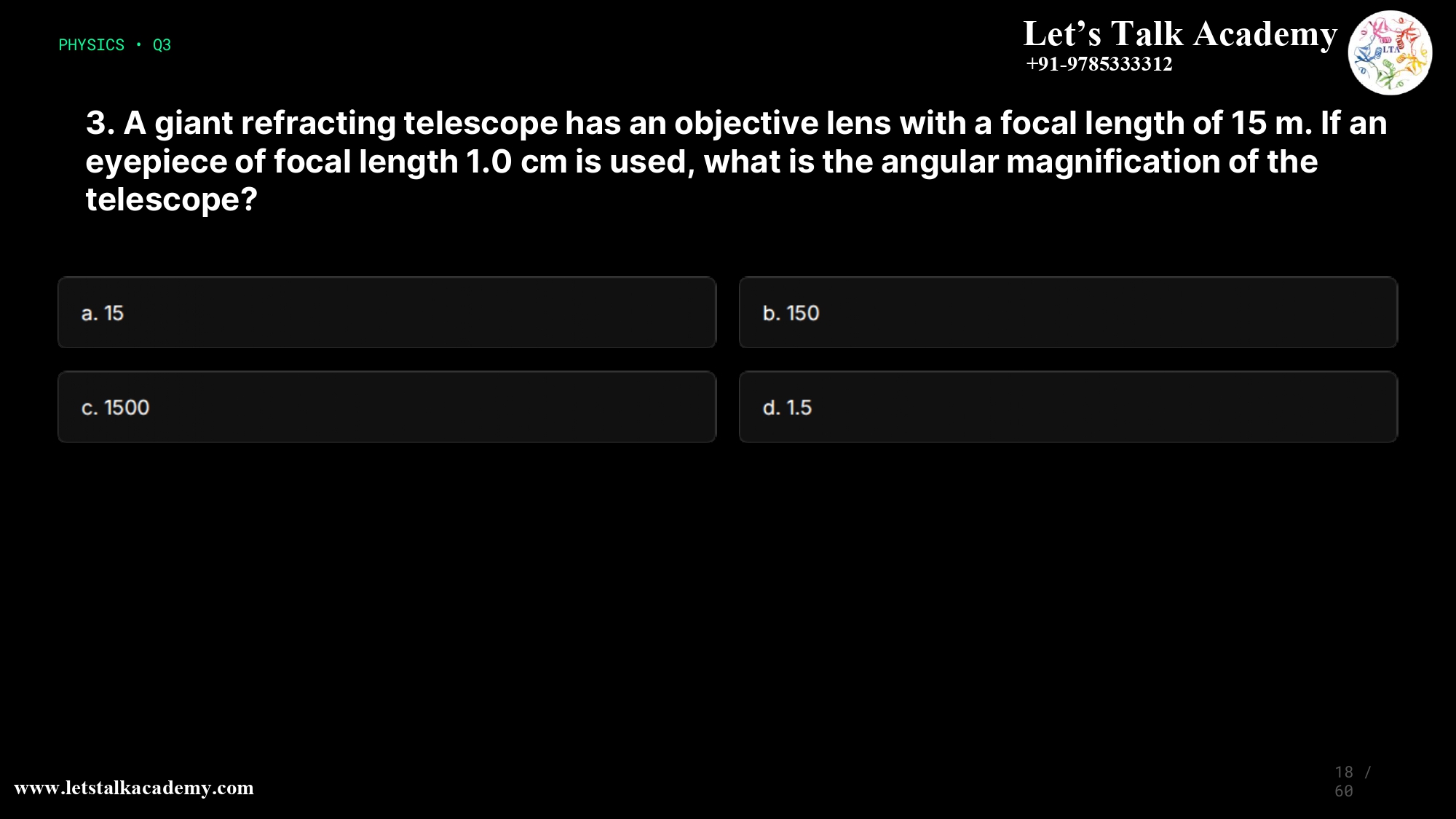 3. A giant refracting telescope has an objective lens with a focal length of 15 m. If an eyepiece of focal length 1.0 cm is used, what is the angular magnification of the telescope? a. 15 b. 150 c. 1500 d. 1.5