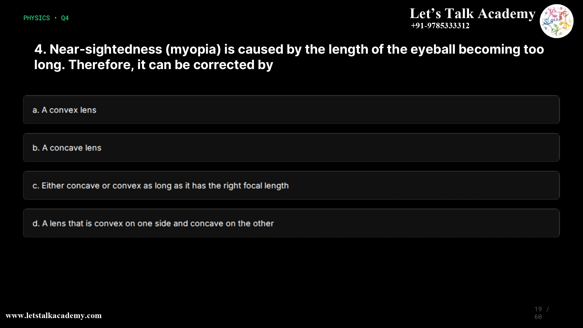 19. Near-sightedness (myopia) is caused by the length of the eyeball becoming too long. Therefore, it can be corrected by a. A convex lens b. A concave lens c. Either concave or convex as long as it has the right focal length d. A lens that is convex on one side and concave on the other