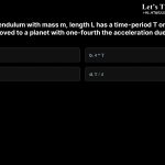 5. If a simple pendulum with mass m, length L has a time-period T on Earth, its time-period when moved to a planet with one-fourth the acceleration due to gravity will be a. 2*T b. 4*T c. T/2 d. T/4