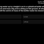 6. Consider filling water up to a height h cm in a cylindrical bottle which has height 10cm, radius 3cm and mass 20g and is sitting on flat ground. At what approximately what height h will the centre of mass of the bottle+water be closest to the ground? a. 0 cm b. 2 cm c. 8 cm d. 10 cm